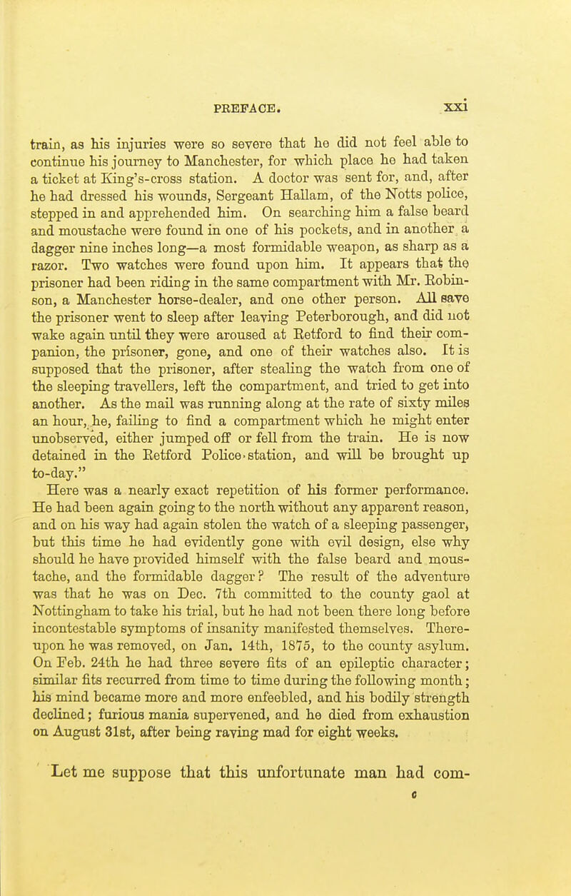 train, as his injuries were so severe that he did not feel able to continue his journey to Manchester, for which place he had taken a ticket at King's-cross station. A doctor was sent for, and, after he had dressed his wounds, Sergeant Hallam, of the Notts police, stepped in and apprehended him. On searching him a false beard and moustache were found in one of his pockets, and in another a dagger nine inches long—a most formidable weapon, as sharp as a razor. Two watches were found upon him. It appears that the prisoner had been riding in the same compartment with Mr. Eobin- son, a Manchester horse-dealer, and one other person. All save the prisoner went to sleep after leaving Peterborough, and did not wake again until they were aroused at Eetford to find their com- panion, the prisoner, gone, and one of their watches also. It is supposed that the prisoner, after stealing the watch from one of the sleeping travellers, left the compartment, and tried to get into another. As the mail was running along at the rate of sixty miles an hour, he, failing to find a compartment which he might enter imobserved, either jumped off or fell from the train. He is now detained in the Eetford Police-station, and wiU. be brought up to-day. Here was a nearly exact repetition of his former performance. He had been again going to the north without any apparent reason, and on his way had again stolen the watch of a sleeping passenger, but this time he had evidently gone with evil design, else why should he have provided himself with the false beard and mous- tache, and the formidable dagger ? The result of the adventure was that he was on Dec. 7th committed to the county gaol at Nottingham to take his trial, but he had not been there long before incontestable symptoms of insanity manifested themselves. There- upon he was removed, on Jan. 14th, 1875, to the county asylum. On Feb. 24th he had three severe fits of an epileptic character; similar fits recurred from time to time during the following month; his mind became more and more enfeebled, and his bodily strength declined; furious mania supervened, and he died from exhaustion on August 31st, after being raving mad for eight weeks. Let me suppose that this unfortunate man had com-