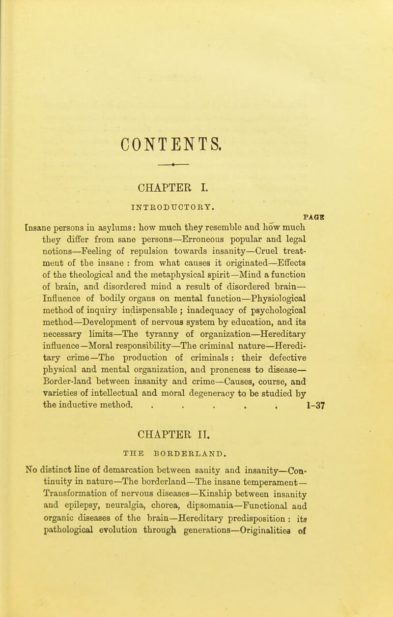 CONTENTS. CHAPTER I. INTEODTJOTORY. PAGK Insane persona in asylums: how much they resemble and how much they dififer from sane persons—Erroneous popular and legal notions—Feeling of repulsion towards insanity—Cruel treat- ment of the insane : from what causes it originated—Effects of the theological and the metaphysical spirit—Mind a function of brain, and disordered mind a result of disordered brain— Influence of bodily organs on mental function—Physiological method of inquiry indispensable ; inadequacy of psychological method—Development of nervous system by education, and its necessary limits—The tyranny of organization—Hereditary influence—Moral responsibility—^The criminal nature—Heredi- tary crime—The production of criminals: their defective physical and mental organization, and proneness to disease— Border-land between insanity and crime—Causes, course, and varieties of intellectual and moral degeneracy to be studied by the inductive method. . . . , . 1-37 CHAPTER II. THE BORDERLAND. No distinct line of demarcation between sanity and insanity—Con- tinuity in nature—The borderland—The insane temperament— Transformation of nervous diseases—Kinship between insanity and epilepsy, neuralgia, chorea, dipsomania—Functional and organic diseases of the brain—Hereditary predisposition : its pathological evolution through generations—Originalitiea of