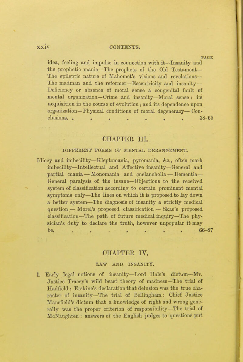 PAGE idea, feeling and impulse in connection with it—Insanity and the prophetic mania—The prophets of the Old Testament— The epileptic nature of Mahomet's visions and revelations— The madman and the reformer—Eccentricity and insanity— Deficiency or absence of moral sense a congenital fault of mental organization—Crime and insanity—Moral sense : its acquisition in the course of evolution; and its dependence upon organization—Physical conditions of moral degeneracy—Con- clusions. . , . , . , , 38-G5 CHAPTER III. DIFFERENT POEMS OF MENTAIi DERANGEMENT. Idiocy and imbecility—Kleptomania, pyromania, &c., often mark imbecility—Intellectual and Affective insanity—General and partial mania — Monomania and melancholia — Dementia— General paralysis of the insane—Objections to the received system of classification according to certain prominent mental symptoms only—The lines on which it is proposed to lay down a better system—The diagnosis of insanity a strictly medical question — Morel's proposed classification — Skae's proposed classification—The path of future medical inquiry—The phy- sician's duty to declare the truth, however unpopular it may be, ..... J . 66-87 CHAPTER IV. IiAW AND INSANITY. 1, Early legal notions of iusanity—Lord Hale's dictam—Mr. Justice Tracey's wild beast theory of madness—The trial of Hadfield : Erskine's declaration that delusion was the true cha- racter of iusanity—The trial of Bellingham : Chief Justice Mansfield's dictum that a knowledge of right and wrong gene- rally was the proper criterion of responsibility—The trial of McNaughten : answers of tlie English judges to questions put