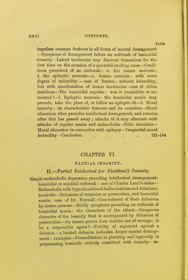 PAOE impulses common features in all forms of mental derangement —Symptoms of derangement before an outbreak of homicidal insanity —Latent tendencies may discover themselves for the first time on the occasion of a powerful exciting cause—Condi- tions precedent of an outbreak: a. the insane neurosis; b. the epileptic neurosis—a. Insane neurosis: with some degree of imbecility — case of Burton: without imbecility, but with manifestation of insane tendencies—case of Alton murderer—The homicidal impulse: was it irresistible or un- resisted ?—b. Epileptic neurosis : the homicidal mania may precede, take the place of, or follow an epileptic fit—2. Moral insanity : its characteristic features and its causation—Moral alienation often precedes intellectual derangement, and remains after this has passed away ; attacks of it may alternate with attacks of regidar mania and melancholia—Folie circulaire— Moral alienation in connection with epilepsy— Congenital moral imbecility—Conclusion. . . . . 121-184 CHAPTER VI. PARTIAL INSANITY, n.—Partial Intellectual (or Ideational) Insanity. Simple melancholic depression preceding intellectual derangement: homicidal or suicidal outbreak : case of Charles Lamb's sister- Melancholia with hypochondriacal hallucinations and delusions; homicide—Delusions of suspicion or persecution, and homicidal mania: case of Dr. Pownall—Concealment of their delusions by insane persons—Bodily symptoms preceding an outbreak of homicidal mania: the characters of the attack—Dangerous character of the insanity that is accompanied by delusions of persecution—An insane person does murder out of revenge : is he a responsible agent ?-Futility of argument against a delusion : a limited delusion indicates deeper mental derange- ment : examples—Premeditation in planning and ingenuity in perpetrating homicide entirely consistent with insanity.- ex-