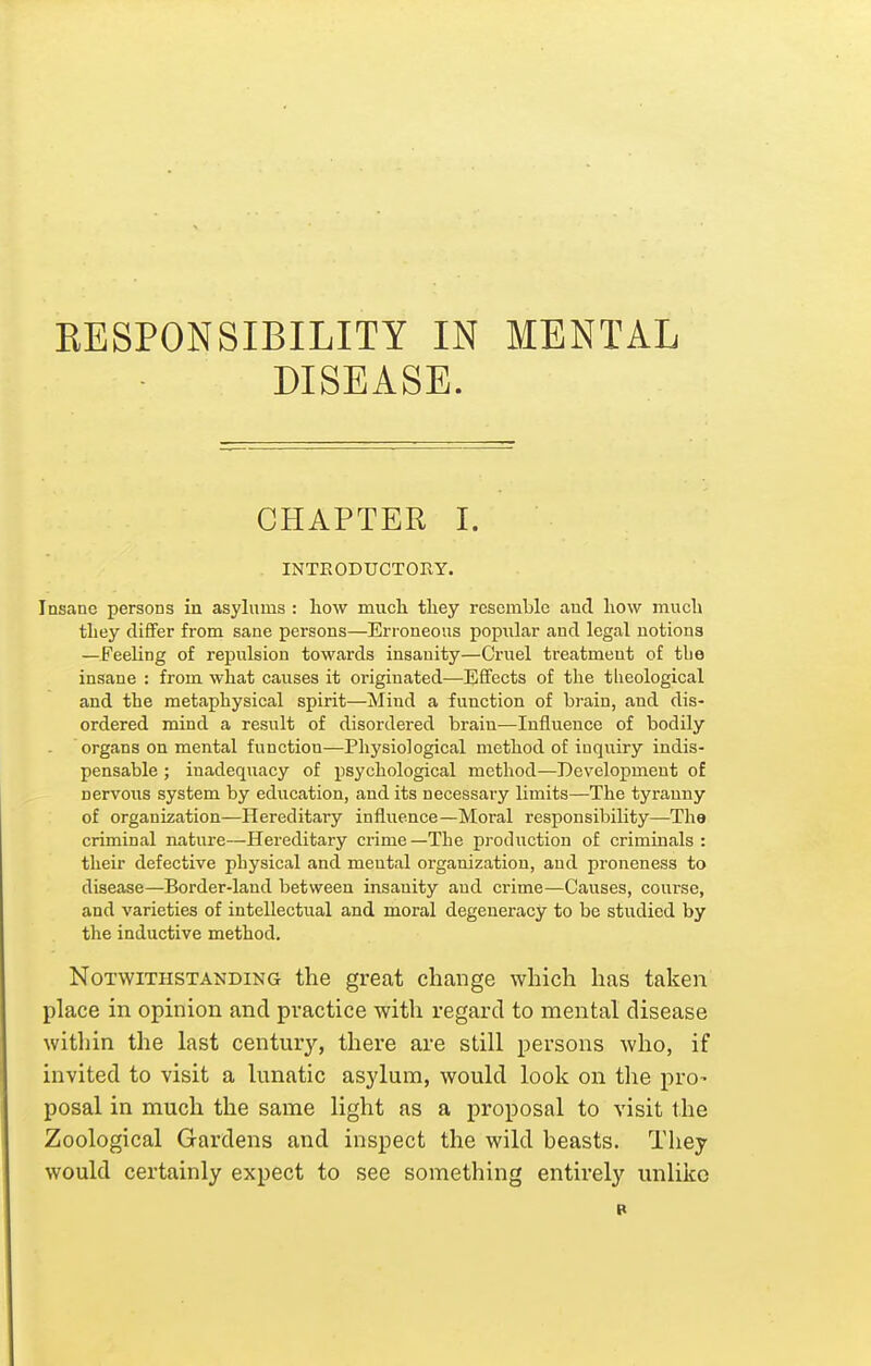 RESPONSIBILITY IN MENTAL DISEASE. CHAPTER I. INTEODUCTOKY. Insane persons in asylums : how mucli they resemble and how much they clitFer from sane persons—Erroneous popular and legal notions —FeeUng of repulsion towards insanity—Cruel treatment of tbe insane : from what causes it originated—Effects of the theological and the metaphysical spirit—Mind a function of brain, and dis- ordered mind a result of disordered brain—Influence of bodily organs on mental function—Physiological method of inquiry indis- pensable ; inadequacy of psychological method—Development of nervous system by education, and its necessary limits—The tyranny of organization—Hereditary influence—Moral responsibility—The criminal nature—Hereditary crime—The pi-oduction of criminals : their defective physical and mental organization, and proneness to disease—Border-land between insanity and crime—Causes, course, and varieties of intellectual and moral degeneracy to be studied by the inductive method. Notwithstanding the great change which has taken place in opinion and practice with regard to mental disease within the last century, thei'e are still persons who, if invited to visit a lunatic asylum, would look on the pro- posal in much the same light as a proposal to visit the Zoological Gardens and inspect the wild beasts. They would certainly expect to see something entirely unlike B