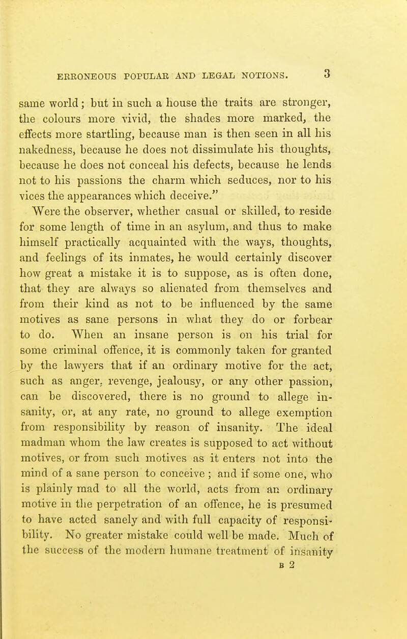 same world; but in such a house the traits are stronger, the colours more vivid, the shades more marked, the effects more startling, because man is then seen in all his nakedness, because he does not dissimulate his thoughts, because he does not conceal his defects, because he lends not to his passions the charm which seduces, nor to his vices the appearances which deceive. Were the observer, Avhether casual or skilled, to reside for some length of time in an asylum, and thus to make himself practically acquainted with the ways, thoughts, and feelings of its inmates, he would certainly discover how great a mistake it is to suppose, as is often done, that they are always so alienated from themselves and from their kind as not to be influenced by the same motives as sane persons in what they do or forbear to do. When an insane person is on his trial for some criminal offence, it is commonly taken for granted by the lawyers that if an ordinary motive for the act, such as anger, revenge, jealousy, or any other passion, can be discovered, there is no ground to allege in- sanity, or, at any rate, no ground to allege exemption from responsibility by reason of insanity. The ideal madman whom the law creates is supposed to act without motives, or from such motives as it enters not into the mind of a sane person to conceive ; and if some one, who is plainly mad to all the world, acts from an ordinary motive in the perpetration of an offence, he is presumed to have acted sanely and with full capacity of responsi- bility. No greater mistake could well be made. Much of the success of the modern humane treatment of insanity B 2
