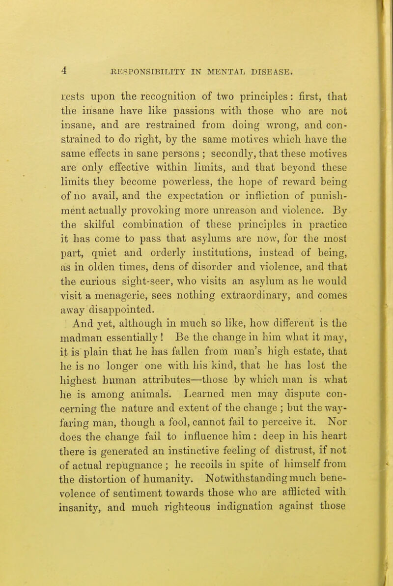 rests upon the recognition of two principles: first, that the insane have like passions with those who are not insane, and are resti'ained from doing wrong, and con- strained to do right, by the same motives which have the same effects in sane persons ; secondl}', that these motives are only effective within limits, and that beyond these limits they become powerless, the hope of reward being of no avail, and the exj^ectation or infliction of punish- ment actually provoking more unreason and violence. By the skilful combination of these principles in practice it has come to pass that asylums are now, for the most part, quiet and orderly'- institutions, instead of being, as in olden times, dens of disorder and violence, and that the curious sight-seer, who visits an asylum as he would visit a menagerie, sees nothing extraordinary, and comes away disappointed. And 3'et, although in much so like, how different is the madman essentially ! Be the change in him what it may, it is plain that he has fallen from man's liigh estate, that he is no longer one with his kind, that he has lost the highest human attributes—those by which man is what he is among animals. Learned men may dispute con- cerning the nature and extent of the change ; but the way- faring man, though a fool, cannot fail to perceive it. Nor does the change fail to influence him: deep in his heart there is generated an instinctive feeling of distrust, if not of actual repugnance ; he recoils in spite of himself from the distortion of humanity. Notwithstanding much bene- volence of sentiment towards those who are afflicted with insanity, and much righteous indignation against those