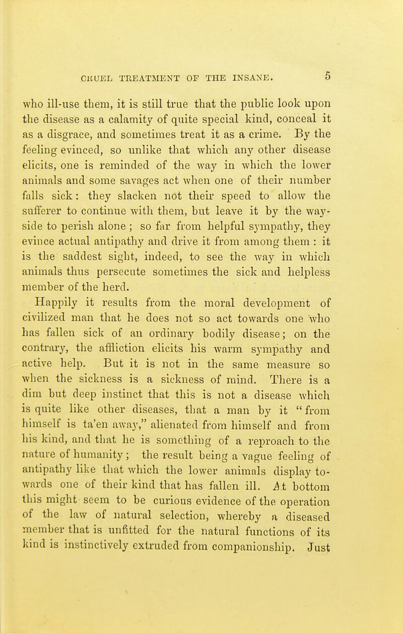 CnVEh TREATMENT OF THE INSANE. who ill-use them, it is still true that the public look upon the disease as a calamity of quite special kind, conceal it as a disgrace, and sometimes treat it as a crime. By the feeling evinced, so unlike that which any other disease elicits, one is reminded of the way in which the lower animals and some savages act when one of their number falls sick: they slacken not their speed to allow the sufferer to continue with them, but leave it by the way- side to perish alone ; so far from helpful sympathy, they evince actual antipathy and drive it from among them : it is the saddest sight, indeed, to see the way in which animals thus persecute sometimes the sick and helpless member of the herd. Happily it results from the moral development of civilized man that he does not so act towards one who has fallen sick of an ordinary bodily disease; on the contrary, the affliction elicits his warm sympathy and active help. But it is not in the same measure so when the sickness is a sickness of mind. There is a dim but deep instinct that this is not a disease which is quite like other diseases, that a man by it  from himself is ta'en away, alienated from himself and from his kind, and that he is something of a reproach to the nature of humanity; the result being a vague feeling of antipathy like that which the lower animals display to- wards one of their kind that has fallen ill. A t bottom this might seem to be curious evidence of the operation of the law of natural selection, whereby a diseased member that is unfitted for the natural functions of its kind is instinctively extruded from companionship. Just