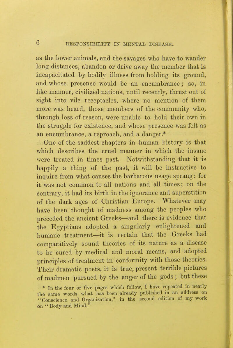 as the lower animals, and the savages who have to wander long distances, abandon or drive away the member that is incapacitated by bodily illness from holding its ground, and whose presence would be an encumbrance; so, in like manner, civilized nations, until recently, thrust out of sight into vile receptacles, where no mention of them more was heard, tliose members of the community who, through loss of reason, were unable to hold their own in the struggle for existence, and whose presence was felt as an encumbrance, a reproach, and a danger.* One of the saddest chapters in human history is that which describes the cruel manner in which the insane were treated in times past. Notwithstanding that it is happily a thing of the past, it will be instructive to inquire from what causes the barbarous usage sprang: for it was not common to all nations and all times; on the contrary, it had its birth in the ignorance and superstition of the dark ages of Christian Europe. Whatever may have been thought of madness among the peoples who preceded the ancient Greeks—and there is evidence that the Egyptians adopted a singularly enlightened and humane treatment—it is certain that the Greeks had comparatively sound theories of its nature as a disease to be cured by medical and moral means, and adopted principles of treatment in conformity with those theories. Their dramatic poets, it is true, present terrible pictures of madmen pursued by the anger of the gods ; but these • In the four or five pages which follow, I have repeated ia nearly the same words what has been already published in an address on Conscience and Organization, in the second edition of my work on Body and Mind.