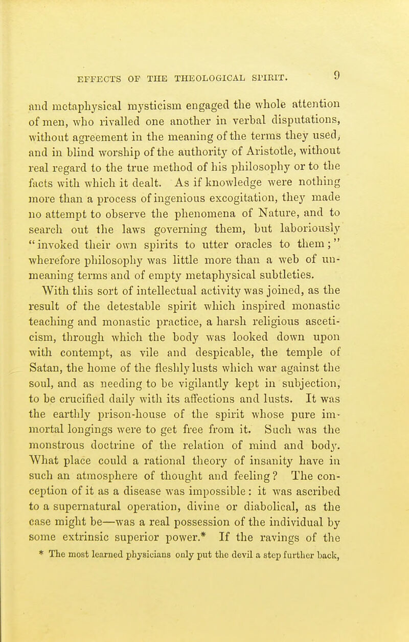 and metaphysical mysticism engaged the whole attention of men, who rivalled one another in verbal disputations, without agreement in the meaning of the terms they used, and in blind worship of the authority of Aristotle, without real regard to the true method of his philosophy or to the facts with which it dealt. As if knowledge were nothing more than a process of ingenious excogitation, they made no attempt to observe the phenomena of Nature, and to search out the laws governing them, but laboriously  invoked their own spirits to utter oracles to them; wherefore pliilosophy was little more than a web of un- meaning terms and of empty metaphysical subtleties. With this sort of intellectual activity was joined, as the result of the detestable spirit which inspired monastic teaching and monastic practice, a harsh religious asceti- cism, through which the body was looked down upon with contempt, as vile and despicable, the temple of Satan, the home of the fleshly lusts which war against the soul, and as needing to be vigilantly kept in subjection, to be crucified daily with its affections and lusts. It was the earthly prison-house of the spirit whose pure im- mortal longings were to get free from it. Such was the monstrous doctrine of the relation of mind and hody. What place could a rational theory of insanity have in such an atmosphere of thought and feeling ? The con- ception of it as a disease was impossible: it was ascribed to a supernatural operation, divine or diabolical, as the case might be—was a real possession of the individual by some extrinsic superior power.* If the ravings of the * The most learned physicians only put the devil a step further back,