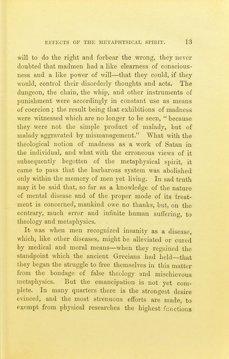 will to do the right and forbear the wrong, they never doubted that madmen had a like clearness of conscious- ness and a like power of will—that they could, if they would, control their disorderly thoughts and acts. The dungeon, the chain, the whip, and other instruments of punishment were accordingly in constant use as means of coercion ; the result being that exhibitions of madness were witnessed which are no longer to be seen,  because they were not the simple product of malady, but of malady aggravated by mismanagement. What with the theological notion of madness as a work of Satan in the individual, and what with the erroneous views of it subsequently begotten of the metaphysical spirit, it came to pass that the barbarous system was abolished only within the memory of men yet living. In sad truth may it be said that, so far as a knowledge of the nature of mental disease and of the proper mode of its treat- ment is concerned, mankind owe no thanks, but, on the ccntraiy, much error and infinite human suffering, to theology and metaphysics. It- was when men recognized insanity as a disease, which, like other diseases, might be alleviated or cured by medical and moral means—when they regained the standpoint which the ancient Grecians had held—that they began the struggle to free themselves in this matter from the bondage of false theology and mischievous metaphysics. But the emancipation is not yet com- plete. In many quarters there is the strongest desire evinced, and the most strenuous efforts are made, to exempt from physical researches the highest functions