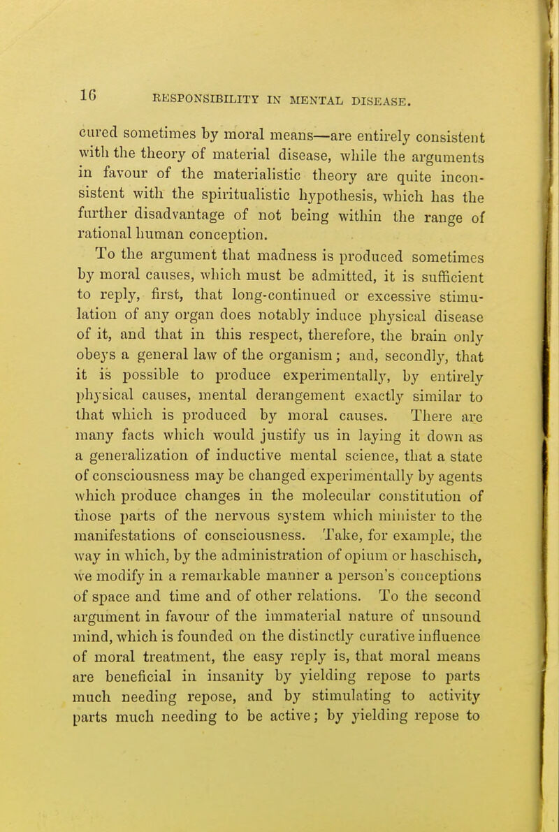 cured sometimes by moral means—are entirely consistent with the theory of material disease, wliile the arguments in favour of the materialistic theory are quite incon- sistent with the spiritualistic hypothesis, which has the further disadvantage of not being within the range of rational human conception. To the argument that madness is produced sometimes by moral causes, which must be admitted, it is sufficient to reply, first, that long-continued or excessive stimu- lation of any organ does notably induce physical disease of it, and that in this respect, therefore, the brain only obeys a general law of the organism; and, secondly, that it is possible to produce experimentally, by entirely physical causes, mental derangement exactly similar to that which is produced by moral causes. There are many facts which would justify us in laying it down as a generalization of inductive mental science, that a state of consciousness may be changed experimentally by agents which produce changes in the molecular constitution of those parts of the nervous system which minister to the manifestations of consciousness. Take, for example, tlie way in which, by the administration of opium or haschisch, we modify in a remarkable manner a person's conceptions of space and time and of other relations. To the second argument in favour of the immaterial nature of unsound mind, which is founded on the distinctly curative influence of moral treatment, the easy reply is, that moral means are beneficial in insanity by yielding repose to parts much needing repose, and by stimulating to activity parts much needing to be active; by yielding repose to