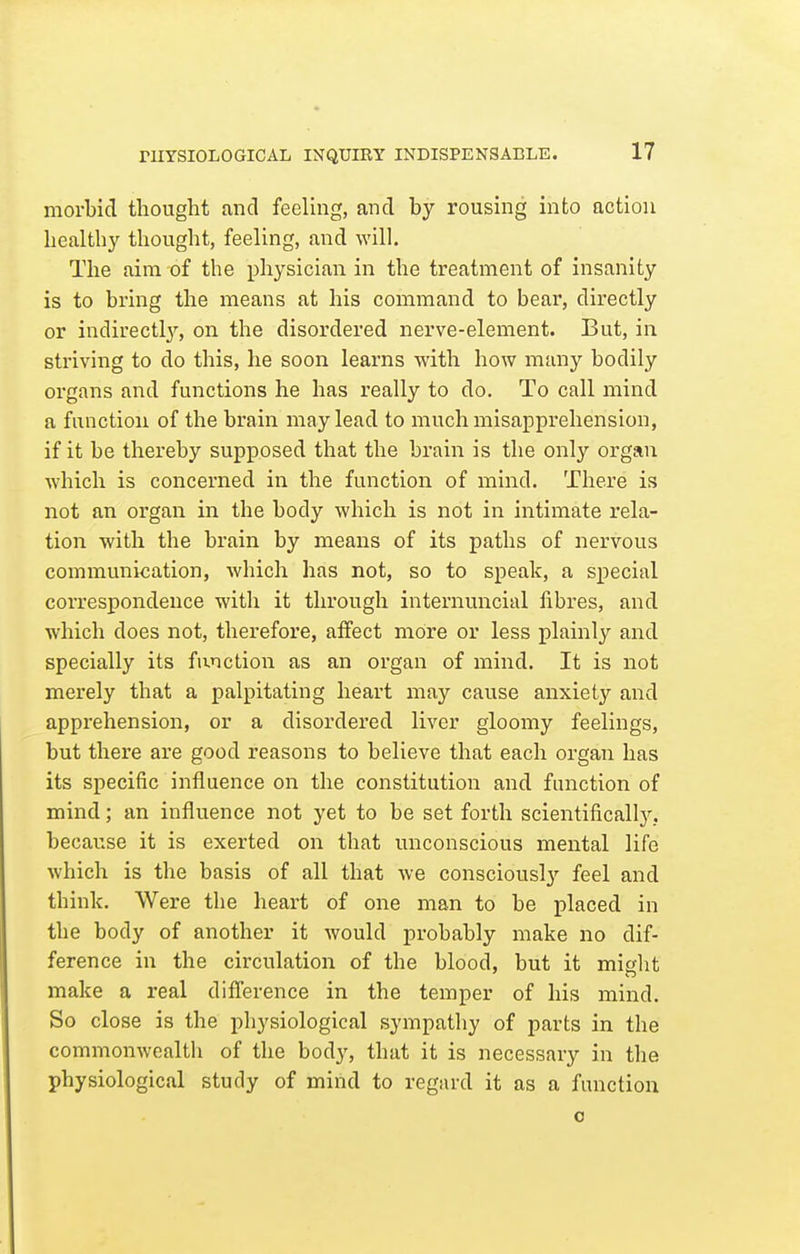 morbid thought and feeling, and by rousing into action healthy thought, feeling, and will. The aim of the physician in the treatment of insanity is to bring the means at his command to bear, directly or indirectl}^, on the disordered nerve-element. But, in striving to do this, he soon learns with how many bodily organs and functions he has really to do. To call mind a function of the brain may lead to much misapprehension, if it be thereby supposed that the brain is the only organ which is concerned in the function of mind. There is not an organ in the body which is not in intimate rela- tion with the brain by means of its paths of nervous communication, which has not, so to speak, a special correspondence with it through internuncial fibres, and which does not, therefore, affect more or less plainly and specially its function as an organ of mind. It is not merely that a palpitating heart may cause anxiet}'- and apprehension, or a disordered liver gloomy feelings, but there are good reasons to believe that each organ has its specific influence on the constitution and function of mind; an influence not yet to be set forth scientifically.. becaiTse it is exerted on that unconscious mental life which is the basis of all that we consciously feel and thinlc. Were the heart of one man to be placed in the body of another it would probably make no dif- ference in the circulation of the blood, but it might make a real difference in the temper of his mind. So close is the physiological sympathy of parts in the commonwealth of the body, that it is necessary in the physiological study of mind to regard it as a function o