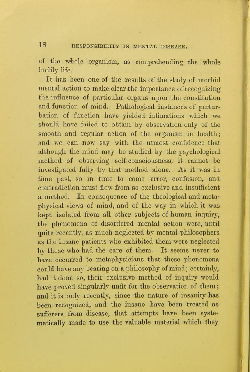 of tlie \\4iole organism, as comprehending the whole bodily life. It has been one of the results of the study of morbid mental action to make clear the importance of recognizing the influence of particular organs upon the constitution and function of mind. Pathological instances of pertur- bation of function have yielded intimations which we should have failed to obtain by observation only of the smooth and regular action of the organism in health; and we can now say with the utmost confidence that although the mind may be studied by the psychological method of observing self-consciousness, it cannot be investigated fully by that method alone. As it was in time past, so in time to come error, confusion, and contradiction must flow from so exclusive and insufficient a method. In consequence of the theological and meta- physical views of mind, and of the way in which it was kept isolated from all other subjects of human inquiry, the phenomena of disordered mental action were, until quite recently, as much neglected by mental philosophers as the insane patients who exhibited them were neglected by those who had the care of them. It seems never to have occurred to metaphysicians that these phenomena could have any bearing on a philosophy of mind; certainly, had it done so, their exclusive method of inquiry would have proved singularly unfit for the observation of them ; and it is only recently, since the nature of insanity has been recognized, and the insane have been treated as sufferers from disease, that attempts have been syste- matically made to use the valuable material which they