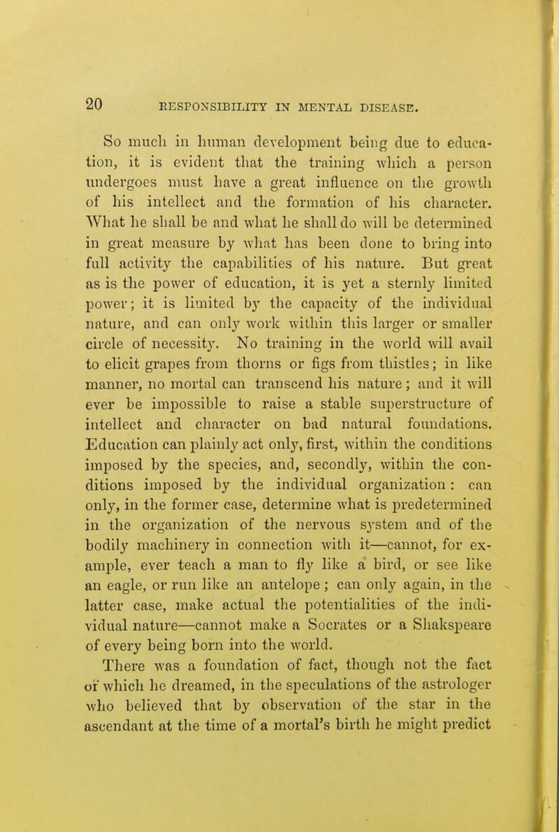 So much in human development being due to educa- tion, it is evident that the training which a person luidergoes must have a great influence on tlie growth of his intellect and the formation of his character. What he shall be and what he shall do will be determined in great measure by what has been done to bring into full activity the capabilities of his nature. But great as is the power of education, it is yet a sternly limited power; it is limited by the capacity of the individual nature, and can only work within this larger or smaller circle of necessit}'. No training in the world will avail to elicit grapes from thorns or figs from thistles; in like manner, no mortal can transcend his nature; and it will ever be impossible to raise a stable superstructure of intellect and character on bad natural foundations. Education can plainly act only, first, within the conditions imposed by the species, and, secondly, within the con- ditions imposed by the individual organization: can only, in the former case, determine what is predetermined in the organization of the nervous system and of the bodily machinery in connection with it—cannot, for ex- ample, ever teach a man to fly like a bird, or see like an eagle, or run like an antelope ; can only again, in the latter case, make actual the potentialities of the indi- vidual nature—cannot make a Socrates or a Sliakspeare of every being born into the world. There was a foundation of fact, though not the fact or which he dreamed, in the speculations of the astrologer who believed that by observation of the star in the ascendant at the time of a mortal's birth he might predict