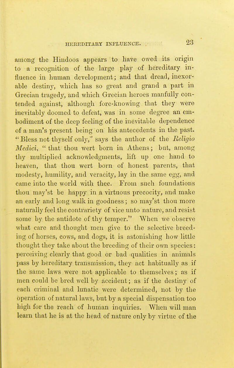 HEREDITARY INFLUENCE. among the Hindoos appears to have owed its origin to a recognition of the large play of hereditary in- fluence in human development; and that dread, inexor- able destiny, which has so great and grand a part in Grecian tragedy, and which Grecian heroes manfully con- tended against, although fore-knowing that they were inevitably doomed to defeat, was in some degree an em- bodiment of the deep feeling of the inevitable dependence of a man's present being on his antecedents in the past.  Bless not thyself only, says the author of the Religio Medici,  that thou wert born in Athens; but, among thy multiplied acknowledgments, lift up one hand to heaven, that thou wert born of honest parents, that modesty, humility, and veracity, lay in the same egg, and came into the world with thee. From such foundations thou may'st be happy in a virtuous precocity, and make an early and long walk in goodness; so may'st thou more naturally feel the contrariety of vice unto nature, and resist some by the antidote of thy temper. When we observe what care and thought men give to the selective breed- ing of horses, cows, and dogs, it is astonishing how little thought they take about the breeding of their own species: perceiving clearly that good or bad qualities in animals pass by hereditary transmission, they act habitually as if the same laws were not applicable to themselves; as if men could be bred well by accident; as if the destiny of each criminal and lunatic were determined, not by the operation of natural laws, but by a special dispensation too high for the reach of human inquiries. When will man learn that he is at the head of nature only by virtue of the