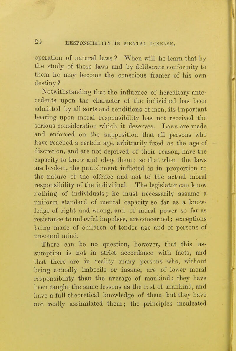 operation of natural laws ? When will he learn that by tlie study of these laws and by deliberate conformity to them he may become the conscious framer of his own destiny ? Notwithstanding that the influence of hereditary ante- cedents upon the character of the individual has been admitted by all sorts and conditions of men, its important bearing upon moral responsibility has not received the serious consideration which it deserves. Laws are made and enforced on the supposition that all persons who have reached a certain age, arbitrarily fixed as the age of discretion, and are not deprived of their reason, have the capacity to know and obey them ; so that when the laws are broken, the punishment inflicted is in proportion to the nature of the offence and not to the actual moral responsibility of the individual. The legislator can know nothing of individuals; he must necessarily assume a uniform standard of mental capacity so far as a know- ledge of right and wrong, and of moral power so far as resistance to unlawful impulses, are concerned; exceptions being made of cliildren of tender age and of persons of unsound mind. There can be no question, however, that this as- sumption is not in strict accordance with facts, and that there are in reality many persons who, without being actually imbecile or insane, ai'e of lower moral responsibility than the average of mankind; they have been taught the same lessons as the rest of mankind, and have a full theoretical knowledge of them, but they liave not really assimilated them; the principles inculcated