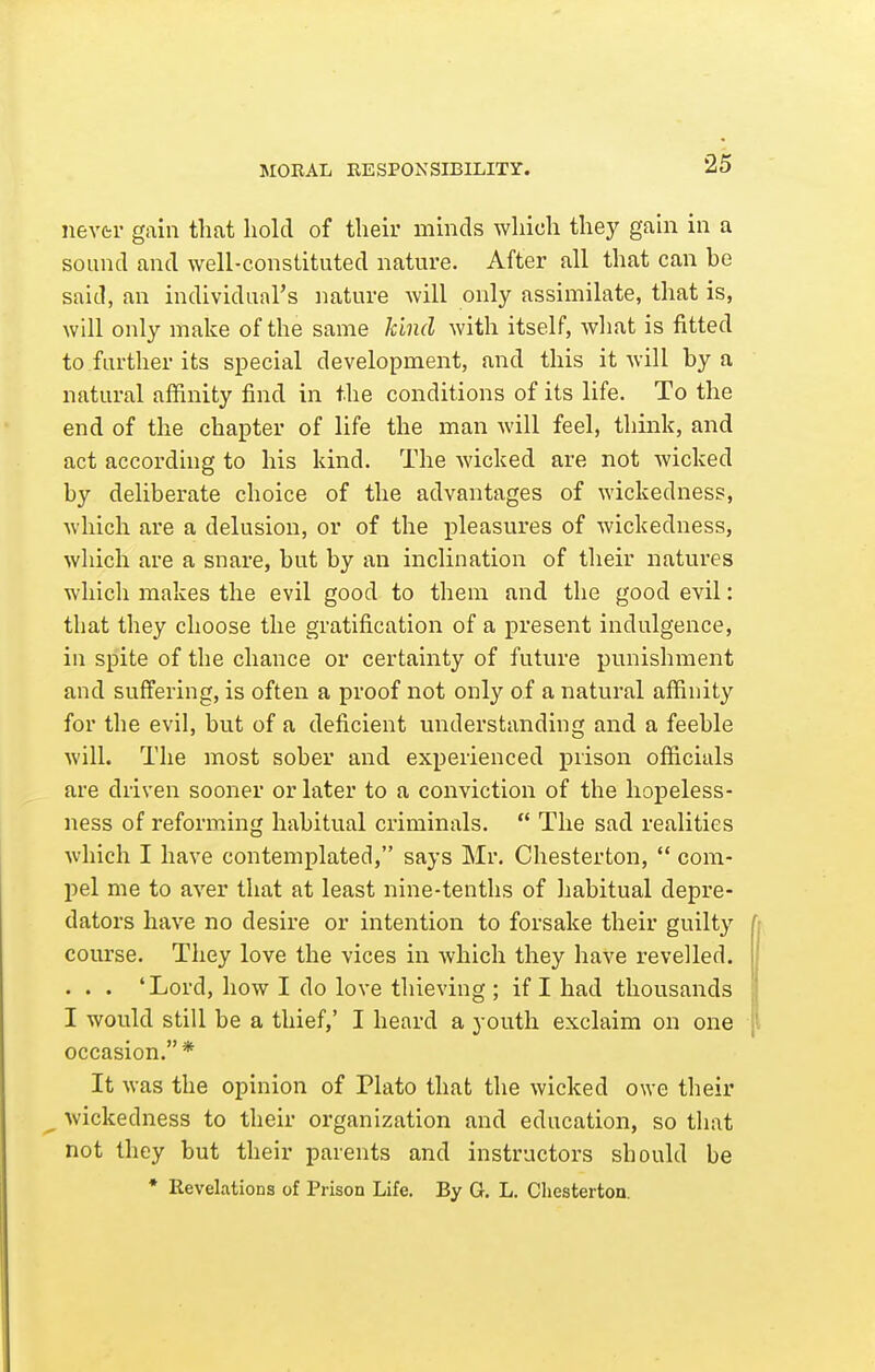 MORAL RESPONSIBILITY. nevfci* gain that hold of their minds which they gain in a sound and well-constituted nature. After all that can he said, an individual's nature will only assimilate, that is, will only make of the same kind with itself, what is fitted to further its special development, and this it will by a natural affinity find in the conditions of its life. To the end of the chapter of life the man will feel, think, and act according to his kind. The Avicked are not wicked by deliberate choice of the advantages of wickedness, which are a delusion, or of the pleasures of wickedness, wliich are a snare, but by an inclination of their natures wliicli makes the evil good to them and the good evil: that they choose the gratification of a present indulgence, in spite of the chance or certainty of future punishment and suffering, is often a proof not only of a natural affinity for the evil, but of a deficient understanding and a feeble Avill. The most sober and experienced prison officials are driven sooner or later to a conviction of the hopeless- ness of reforming habitual criminals.  The sad realities which I have contemplated, says Mr. Chesterton,  com- pel me to aver that at least nine-tenths of habitual depre- dators have no desire or intention to forsake their guilty course. They love the vices in which they have revelled. . . . 'Lord, how I do love thieving ; if I had thousands I would still be a thief,' I heard a youth exclaim on one occasion.* It was the opinion of Plato that the wicked owe their wickedness to their organization and education, so that not they but their parents and instructors should be • Revelations of Prison Life. By G. L. Cliesterton.