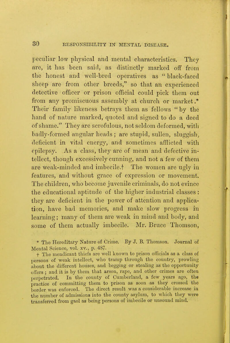 peculiar low plij^sical and mental characteristics. They are, it has been said, as distinctly marked off from the honest and well-bred operatives as  black-faced sheep are from other breeds, so that an experienced detective officer or prison official could pick them out from any promiscuous assembly at church or market.* Their family likeness betrays them as fellows  by the hand of nature marked, quoted and signed to do a deed of shame. They are scrofulous, not seldom deformed, with badly-formed angular heads; are stupid, sullen, sluggish, deficient in vital energy, and sometimes afflicted with epilepsy. As a class, they are of mean and defective in- tellect, though excessively cunning, and not a few of them are weak-minded and imbecile.t The women are ugly in features, and without grace of expression or movement. The children, who become juvenile criminals, do not evince the educational aptitude of the higher industrial classes : they are deficient in the power of attention and applica- tion, have bad memories, and make slow progress in learning; many of them are weak in mind and body, and some of them actually imbecile. Mr. Bruce Thomson, * The Hereditary Nature of Crime. By J. B. Thomson. Journal of Mental Science, vol. xv., p. 487. t The mendicant thiefs are well known to prison officials as a class of persons of weak intellect, who tramp through the country, prowling about the different houses, and begging or stealing as the opportunity oflers ; and it is by them that arson, rape, and other crimes are often perpetrated. In the county of Cumberland, a few years ago, the practice of committing them to prison as soon as tliey crossed the border was enforced. The direct result was a considerable increase in tlie number of admissions into the county asylum, to which they were transferred from gaol as being persons of imbecile or unsound mind.
