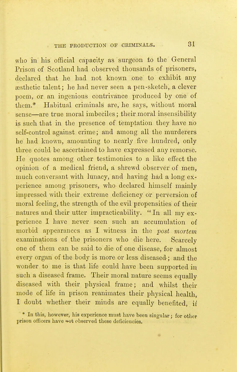 who in his official capacity as surgeon to the General Prison of Scotland had observed thousands of prisoners, declared that he had not known one to exhibit any resthetic talent; he had never seen a pen-sketch, a clever poem, or an ingenious contrivance produced by one of them.* Habitual criminals are, he says, without moral sense—are true moral imbeciles; their moral insensibility is such that in the presence of temptation they have no self-control against crime; and among all the murderers he had known, amounting to nearly five hundred, only three could be ascertained to have expressed any remorse. He quotes among other testimonies to a like effect the opinion of a medical friend, a shrewd observer of men, much conversant with lunacy, and having had a long ex- perience among prisoners, who declared himself mainly impressed witli their extreme deficiency or perversion of moral feeling, the strength of the evil propensities of their natures and their utter impracticability.  In all my ex- perience I have never seen such an accumulation of morbid appearances as I witness in the j)ost mortem examinations of the prisoners who die here. Scarcely one of them can be said to die of one disease, for almost every organ of the body is more or less diseased-; and the wonder to me is that life could have been supported in such a diseased frame. Their moral nature seems equally diseased with their physical frame; and whilst their mode of life in prison reanimates their physical health, I doubt whether their minds are equally benefited, it * In this, however, his experience must have been singular; for other prison officers have »>ot observed these deficiencies.