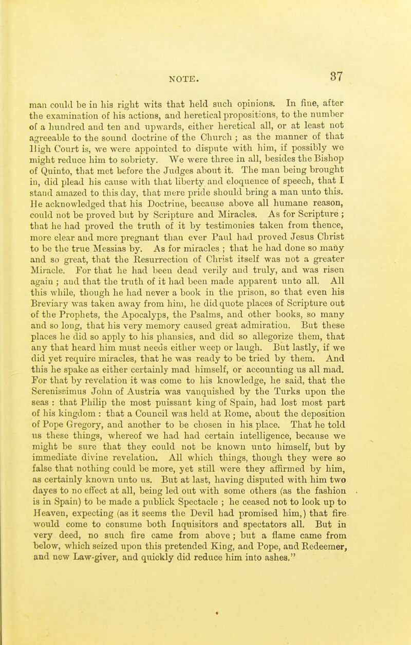 NOTE. man could be in his right wits that held such opinions. In fine, after the examination of his actions, and heretical propositions, to the mimber of a Inindred and ten and upwards, either heretical all, or at least not agreeable to the sound doctrine of the Church ; as the manner of that High Court is, we were appointed to dispute with him, if possibly we might reduce him to sobriety. We were three in all, besides the Bishop of Quinto, that met before the Judges about it. The man being brought in, did plead his cause with that liberty and eloquence of speech, that I stand amazed to this day, that mere pride should bring a man unto this. He acknowledged that his Doctrine, because above all humane reason, could not be proved but by Scripture and Miracles. As for Scripture ; that he had proved the truth of it by testimonies taken from thence, more clear and more pregnant than ever Paul had proved Jesus Christ to be the true Messias by. As for miracles ; that he had done so maiiy and so great, that the Resurrection of Christ itself was not a greater Miracle. For that he had been dead verily and truly, and was risen again ; and that the truth of it had been made apparent unto all. All this while, though he had never a book in the prison, so that even his Breviary was taken away from him, he did quote places of Scripture out of the Prophets, the Apocalyps, the Psalms, and other books, so many and so long, that his very memory caused great admiration. But these places he did so apply to his phausies, and did so allegorize them, that any that heard him must needs either weep or laugh. But lastly, if we did yet require miracles, that he was ready to be tried by them. And this he spake as either certainly mad himself, or accounting us all mad. For that by revelation it was come to his knowledge, he said, that the Serenissimus John of Austria was vanquished by the Turks upon the seas : that Philip the most puissant king of Spain, had lost most part of his kingdom : that a Council was held at Rome, about the deposition of Pope Gregory, and another to be chosen in his place. That he told us these things, whereof we had had certain intelligence, because we might be sure that they could not be known unto himself, but by immediate divine revelation. All which things, though they were so false that nothing could be more, yet still were they affirmed by him, as certainly known iinto us. But at last, having disputed with him two dayes to no effcct at all, being led out with some others (as the fashion is in Spain) to be made a publick Spectacle ; he ceased not to look up to Heaven, expecting (as it seems the Devil had promised him,) that fire would come to consume both Inquisitors and spectators all. But in very deed, no such fire came from above ; but a flame came from below, which seized upon this pretended King, and Pope, and Redeemer, and now Law-giver, and quickly did reduce him into ashes.