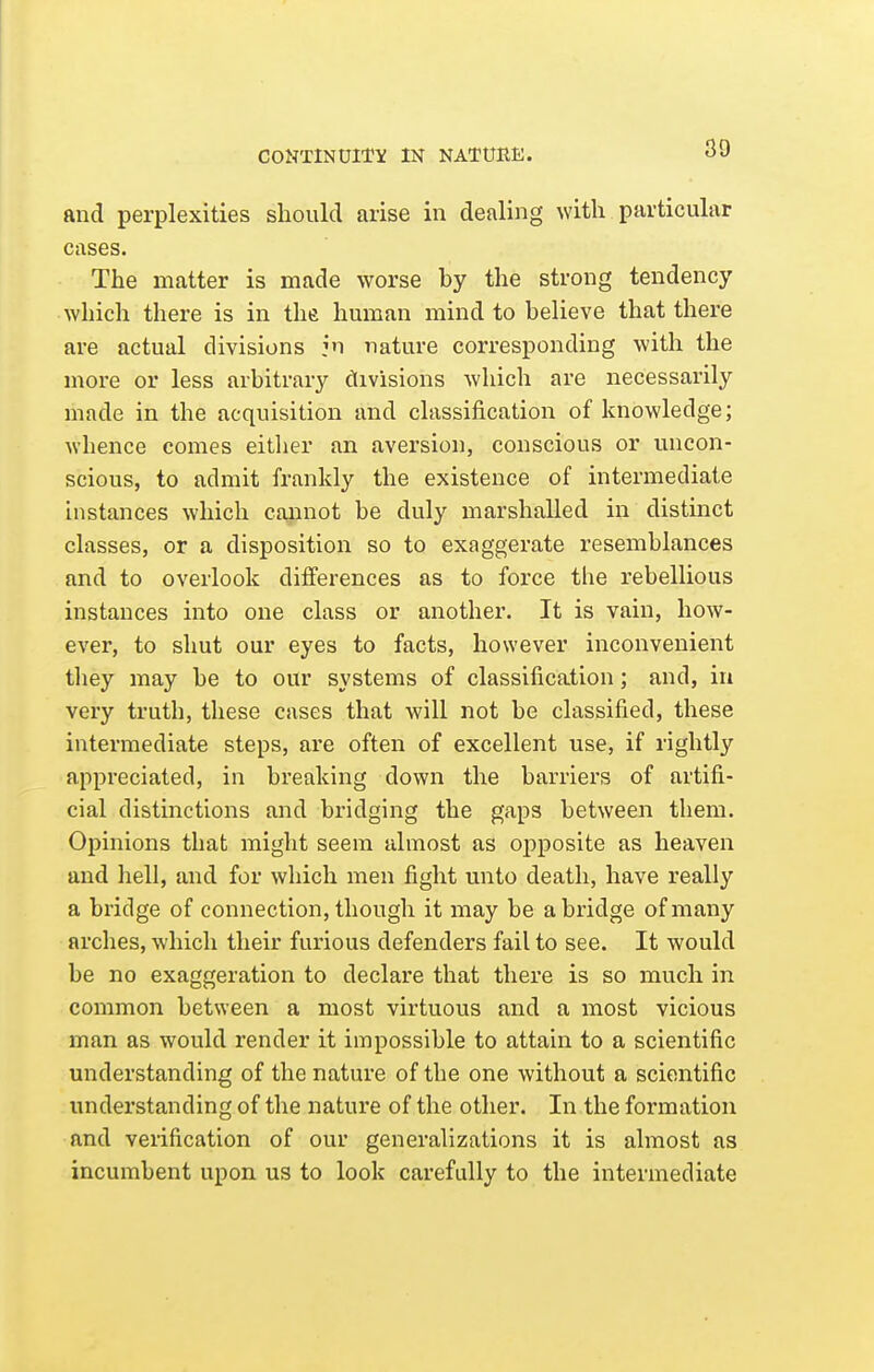 CONTINUITY IN NATURE. and perplexities should arise in dealing with particular cases. The matter is made worse by the strong tendency which there is in the human mind to believe that there are actual divisions in nature corresponding with the more or less arbitrary cKivisions which are necessarily made in the acquisition and classification of knowledge; whence comes either an aversion, conscious or uncon- scious, to admit frankly the existence of intermediate instances which cannot be duly marshalled in distinct classes, or a disposition so to exaggerate resemblances and to overlook differences as to force the rebellious instances into one class or another. It is vain, how- ever, to shut our eyes to facts, however inconvenient they may be to our systems of classification; and, in very truth, these cases that will not be classified, these intermediate steps, are often of excellent use, if rightly appreciated, in breaking down the barriers of artifi- cial distinctions and bridging the gaps between them. Opinions that might seem almost as oj)posite as heaven and hell, and for which men fight unto death, have really a bridge of connection, though it may be abridge of many arches, which their furious defenders fail to see. It would be no exaggeration to declare that there is so much in common between a most virtuous and a most vicious man as would render it impossible to attain to a scientific understanding of the nature of the one without a scientific understanding of the nature of the other. In the formation and verification of our generalizations it is almost as incumbent upon us to look carefully to the intermediate