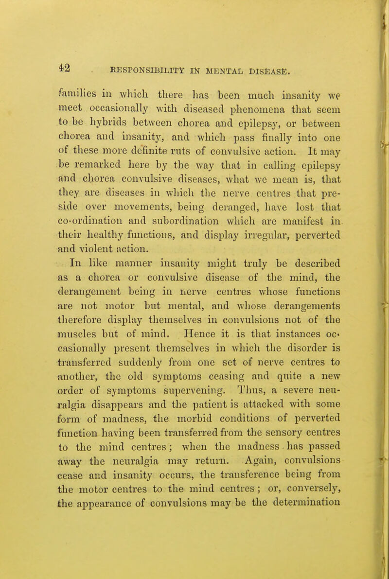 families in which there has been much insanity we meet occasionally with diseased phenomena that seem to be hybrids between chorea and epilepsy, or between chorea and insanity, and which pass finally into one of these more definite ruts of convulsive action. It may be remarked here by the way that in calling epilepsy find chorea convulsive diseases, what we mean is, that they are diseases in which the nerve centres that pre- side over movements, being deranged, have lost that co-ordination and subordination which are manifest in their healthy functions, and display irregular, perverted and violent action. In like manner insanity might truly be described as a chorea or convulsive disease of the mind, the derangement being in nerve centres whose functions are not motor but mental, and whose derangements therefore display themselves in convulsions not of the muscles but of mind. Hence it is that instances oc- casionally present themselves in which the disorder is transferred suddenly from one set of nerve centres to another, the old symptoms ceasing and quite a new order of symptoms supervening. Thus, a severe neu- ralgia disappears and the patient is attacked with some form of madness, the morbid conditions of perverted function having been transferred from the sensory centres to the mind centres; when the madness has passed away the neuralgia may return. Again, convulsions cease and insanity occurs, the transference being from the motor centres to the mind centres ; or, conversely, the appearance of convulsions may be the determination