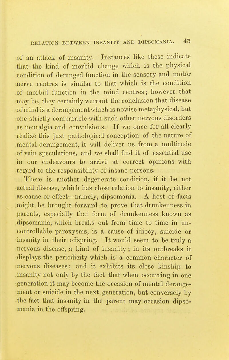 of an attack of insanity. Instances like these indicate that the kind of morbid change which is the physical condition of deranged function in the sensory and motor nerve centres is similar to that which is the condition of morbid function in the mind centres; however that ■may be, they certainly warrant the conclusion that disease of mind is a derangement which is nowise metaphysical, but one strictly comparable with such other nervous disorders as neuralgia and convulsions. If we once for all clearly realize this just pathological conception of the nature of mental derangement, it will deliver us from a multitude of vain speculations, and we shall find it of essential use in our endeavours to arrive at correct opinions with regard to the responsibility of insane persons. There is another degenerate condition, if it be not actual disease, which has close relation to insanity, either as cause or effect—namely, dipsomania. A host of facts might be brought forward to prove that drunkenness in parents, especially that form of drunkenness known as dipsomania, which breaks out from time to time in un- controllable paroxysms, is a cause of idiocy, suicide or insanity in their offspring. It would seem to be truly a nervous disease, a kind of insanity; in its outbreaks it displays the j)eriodicity which is a common character of nervous diseases; and it exhibits its close kinship to insanity not only by the fact that when occurring in one generation it may become the -occasion of mental derange- ment or suicide in the next generation, but conversely by the fact that insanity in the parent may occasion dipso- mania in the offspring.