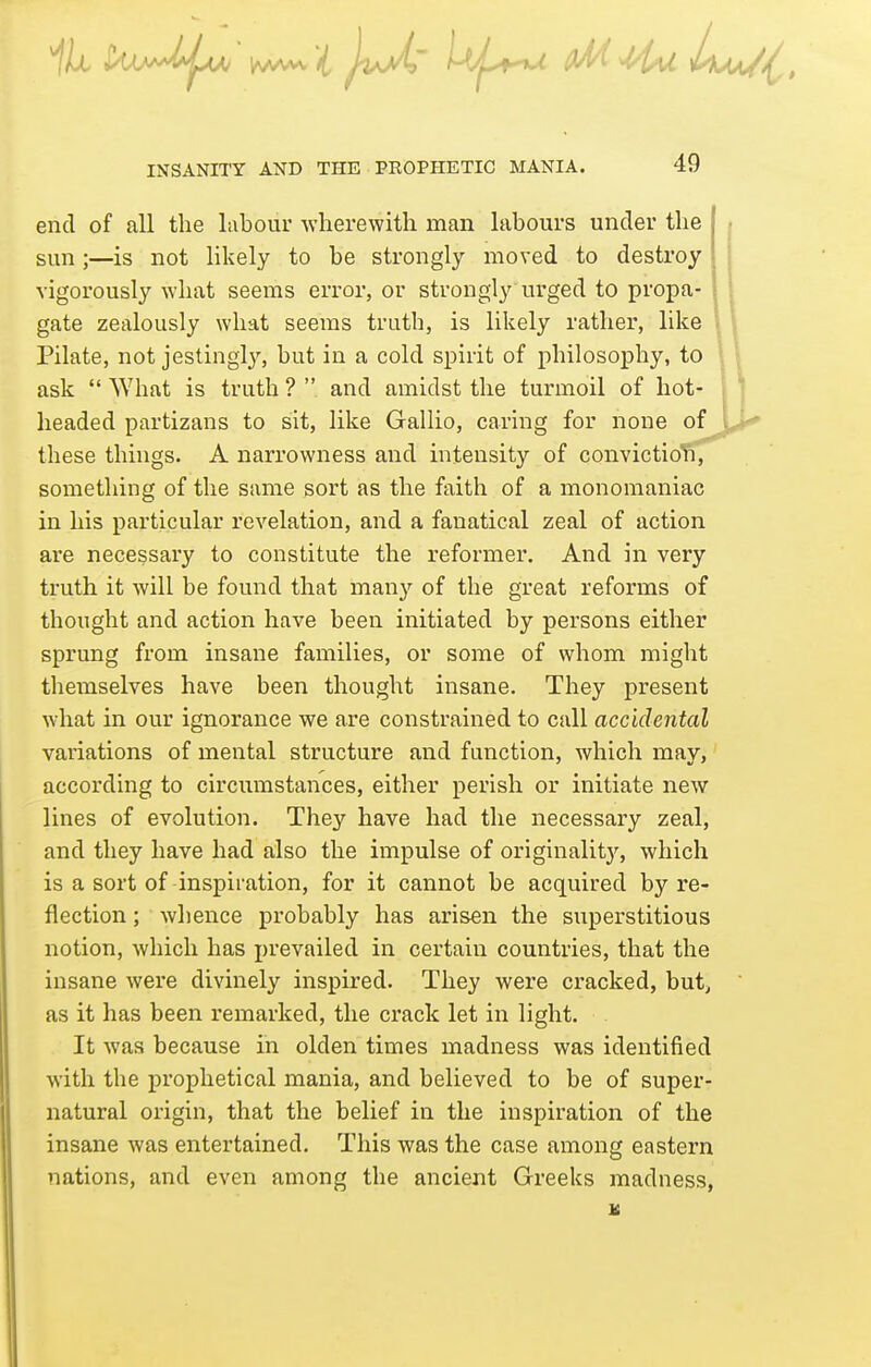 end of all the labour ■svherewith man labours under the sun;—is not likely to be strongly moved to destroy vigorously what seems error, or strongly urged to propa- gate zealously what seems truth, is likely rather, like Pilate, not jestingly, but in a cold spirit of philosophy, to ask  What is truth ?  and amidst the turmoil of hot- headed partizans to sit, like Gallio, caring for none of these things. A narrowness and intensity of convictio' something of the same sort as the faith of a monomaniac in his particular revelation, and a fanatical zeal of action are necessary to constitute the reformer. And in very truth it will be found that many of the great reforms of thought and action have been initiated by persons either sprung from insane families, or some of whom might themselves have been thought insane. They present what in our ignorance we are constrained to call accidental variations of mental structure and function, which may, according to circumstances, either perish or initiate new lines of evolution. They have had the necessary zeal, and they have had also the impulse of originalitj^, which is a sort of inspiration, for it cannot be acquired by re- flection ; whence probably has arisen the superstitious notion, which has prevailed in certain countries, that the insane were divinely inspired. They were cracked, but, as it has been remarked, the crack let in light. It was because in olden times madness was identified with the prophetical mania, and believed to be of super- natural origin, that the belief in the inspiration of the insane was entertained. This was the case among eastern nations, and even among the ancient Greeks madness,