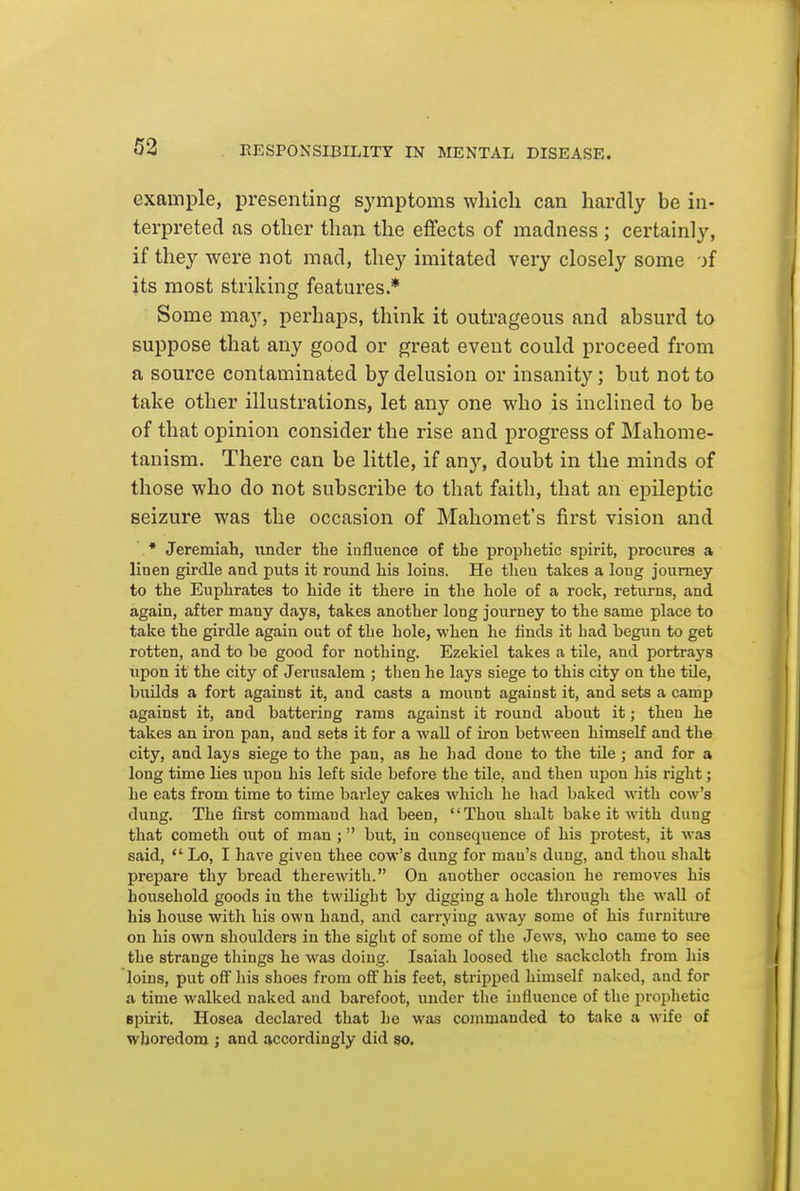 example, presenting symptoms which can hardly be in- terpreted as other than the effects of madness ; certainly, if they were not mad, they imitated very closely some if its most striking features.* Some may, perhaps, think it outrageous and absurd to suppose that any good or great event could proceed from a source contaminated by delusion or insanity; but not to take other illustrations, let any one who is inclined to be of that opinion consider the rise and progress of Mahome- tanism. There can be little, if any, doubt in the minds of those who do not subscribe to that faith, that an epileptic seizure was the occasion of Mahomet's first vision and • Jeremiah, imder tlie influence of the prophetic spirit, procures a linen girdle and puts it round his loins. He then takes a long journey to the Euphrates to hide it there in the hole of a rock, returns, and again, after many days, takes another long journey to the same place to take the girdle again out of the hole, when he finds it had begim to get rotten, and to be good for nothing. Ezekiel takes a tile, and portrays upon it the city of Jerusalem ; then he lays siege to this city on the tile, builds a fort against it, and casts a mount against it, and sets a camp against it, and battering rams against it round about it; then he takes an iron pan, and sets it for a wall of iron between himself and the city, and lays siege to the pan, as he had done to the tile ; and for a long time lies upon his left side before the tile, and then upon his right; he eats from time to time barley cakes which he liad baked with cow's dung. The first command had been, Thou shalt bake it with dung that cometh out of man ; but, in consequence of his protest, it was said,  Lo, I have given thee cow's dung for man's dung, and thou shalt prepare thy bread therewith. On another occasion he removes his household goods in the twilight by digging a hole through the wall of his house with his own hand, and carrying away some of his furniture on his own shoulders in the sight of some of the Jews, who came to see the strange things he was doing. Isaiah loosed the sackcloth from his loins, put off his shoes from off his feet, stripped himself naked, and for a time walked naked and barefoot, under the influence of the prophetic Bpirit. Hosea declared that he was commanded to take a wife of whoredom ; and accordingly did so.