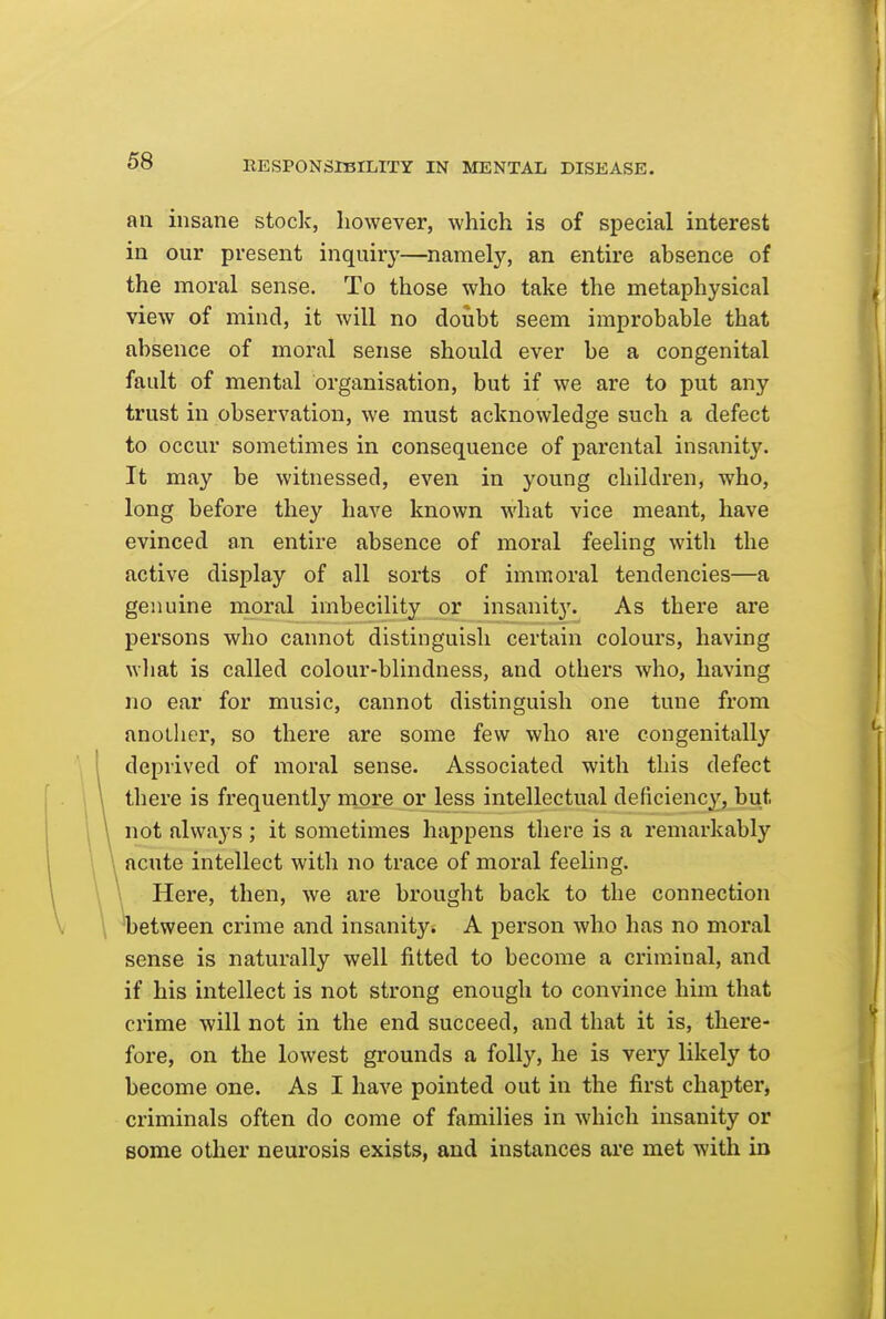 an insane stoclc, however, which is of special interest in our present inquiry—namely, an entire absence of the moral sense. To those who take the metaphysical view of mind, it will no doubt seem improbable that absence of moral sense should ever be a congenital fault of mental organisation, but if we are to put any trust in observation, we must acknowledge such a defect to occur sometimes in consequence of parental insanity. It may be witnessed, even in young children, who, long before they have known what vice meant, have evinced an entire absence of moral feeling with the active display of all sorts of immoral tendencies—a gesiuine moral imbecility or insanity. As there are persons who cannot distinguish certain colours, having what is called colour-blindness, and others who, having no ear for music, cannot distinguish one tune from another, so there are some few who are congenitally deprived of moral sense. Associated with this defect there is frequently more or less intellectual deficiency, but not always ; it sometimes happens there is a remarkably acute intellect with no trace of moral feeling. Here, then, we are brought back to the connection 'between crime and insanity. A person who has no moral sense is naturally well fitted to become a criminal, and if his intellect is not strong enough to convince him that crime will not in the end succeed, and that it is, there- fore, on the lowest grounds a folly, he is very likely to become one. As I have pointed out in the first chapter^ criminals often do come of families in which insanity or some other neurosis exists, and instances are met with in