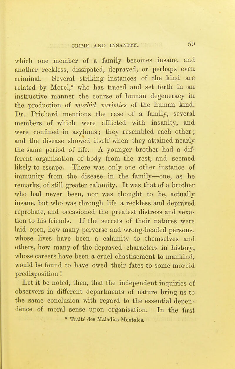 which one member of a family becomes insane, and another reckless, dissipated, depraved, or perhaps even criminal. Several striking instances of the kind are related by Morel,* who has traced and set forth in an instructive manner the course of human degeneracy in the production of morbid varieties of the human kind. Dr. Prichard mentions the case of a family, several members of which were afflicted with insanity, and were confined in asylums; they resembled each other; and the disease showed itself when they attained nearly the same period of life. A younger brother had a dif- ferent organisation of body from the rest, and seemed likely to escape. There was only one other instance of immunity from the disease in the family—one, as he remarks, of still greater calamity. It was that of a brother who had never been, nor was thought to be, actually insane, but who was through life a reckless and depraved reprobate, and occasioned the greatest distress and vexa- tion to his friends. If the secrets of their natures were laid open, how many perverse and wrong-headed persons, whose lives have been a calamity to themselves and others, how many of the depraved characters in history, whose careers have been a cruel chastisement to mankind, would be found to have owed their fates to some morbid predisposition ! Let it be noted, then, that the independent inquiries of observers in different departments of nature bring us to the same conclusion with regard to the essential depen- dence of moral sense upon organisation. In the first * TraitC des Maladies Mentalea.