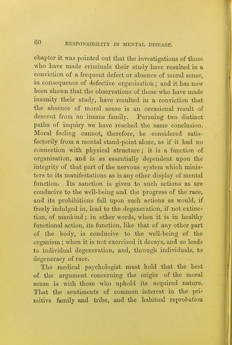 chapter it was pointed out that the investigations of those who have made criminals their study have resulted in a conviction of a frequent defect or absence of moral sense, in consequence of defective organisation ; and it has now been shown that the observations of those who have made insanity their study, have resulted in a conviction that the absence of moral sense is an occasional result of descent from an insane family. Pursuing two distinct paths of inquiry we have reached the same conclusion. Moral feeling cannot, therefore, be considered satis- factorily from a mental stand-point alone, as if it had no connection with physical structure ; it is a function of organisation, and is as essentially dependent upon the integrity of that part of the nervous system which minis- ters to its manifestations as is any other display of mental function. Its sanction is given to such actions as are conducive to the well-being and the progress of the race, and its prohibitions fall upon such actions as would, if freely indulged in, lead to the degeneration, if not extinc- tion, of mankind; in other words, when it is in healthy functional action, its function, like that of any other part of the bod}'^, is conducive to the well-being of the organism; when it is not exercised it decays, and so leads to individual degeneration, and, through individuals, to degeneracy of race. The medical psychologist must hold that the best of the argument concerning the origin of the moral sense is with those Avho uphold its acquired nature. That the sentiments of common interest in the pri- mitive family and tribe, and the habitual reprobatiou