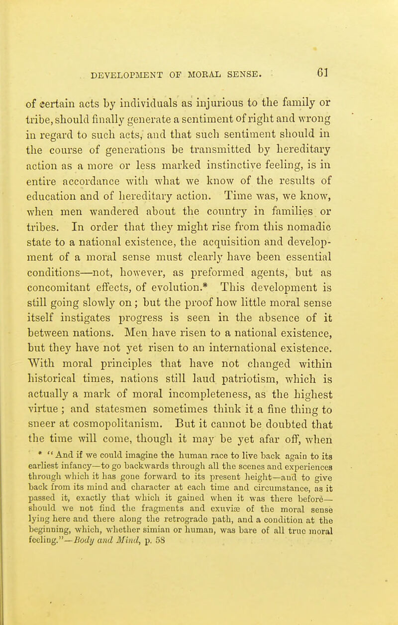 DEVELOPMENT OF MORAIi SENSE. of (Certain acts by individuals as injurious to the family or tribe, should finally generate a sentiment of right and wrong in regard to such acts, and that such sentiment should in the course of generations be transmitted by hereditary action as a more or less marked instinctive feeling, is in entire accordance with what we know of the results of education and of hereditary action. Time was, we know, when men wandered about the country in families or tribes. In order that they might rise from this nomadic state to a national existence, the acquisition and develop- ment of a moral sense must clearly have been essential conditions—not, however, as preformed agents, but as concomitant effects, of evolution.* This development is still going slowly on; but the proof how little moral sense itself instigates progress is seen in the absence of it between nations. Men have risen to a national existence, but they have not yet risen to an international existence. With moral principles that have not changed within historical times, nations still laud patriotism, which is actually a mark of moral incompleteness, as the highest virtue : and statesmen sometimes think it a fine thing to sneer at cosmopolitanism. But it cannot be doubted that the time will come, though it may be yet afar off, when *  And if we could imagine the human race to live back again to its earliest infancy—to go backwards through all the scenes and experiences through which it has gone forward to its present heiglit—and to give back from its mind and character at each time and circumstance, as it passed it, exactly that which it gained when it was there before— should we not find the fragments and exuviaj of the moral sense lying here and there along the retrograde path, and a condition at the beginning, which, whether simian or human, was bare of all true moral feeling.—TJotiy and Mind, p. 5S