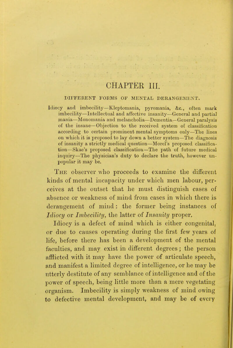 CHAPTER HI. DIFFERENT FORMS OF MENTAL DERANGEMENT. Idiocy and imbecility—Kleptomania, pyromania, &c., often mark imbecility—Intellectual and affective insanity—General and partial mania—Monomania and melancholia—Dementia—General paralysis of the insane—Objection to the received system of classification according to certain prominent mental symptoms only—The lines on which it is proposed to lay down a better system—The diagnosis of insanity a strictly medical question—Morel's proposed classifica- tion—Skae's proposed classificatiou—The path of future medical inquiry—The physician's duty to declare the truth, however un- popular it may be. The observer who proceeds to examine the different kinds of mental incapacity under which men labour, per- ceives at the outset that he must distinguish cases of absence or weakness of mind from cases in which there is derangement of mind: the former being instances of Idiocy or Imbecility, the latter of Insanity proper. Idiocy is a defect of mind which is either congenitalj or due to causes operating during the first few years of life, before there has been a development of the mental faculties, and may exist in different degrees; the person afflicted with it may have the power of articulate speech, and manifest a limited degree of intelhgence, or lie may be utterly destitute of any semblance of intelligence and of the power of speech, being little moi'e than a mere vegetating organism. Imbecility is simply weakness of mind owing to defective mental development, and may be of every