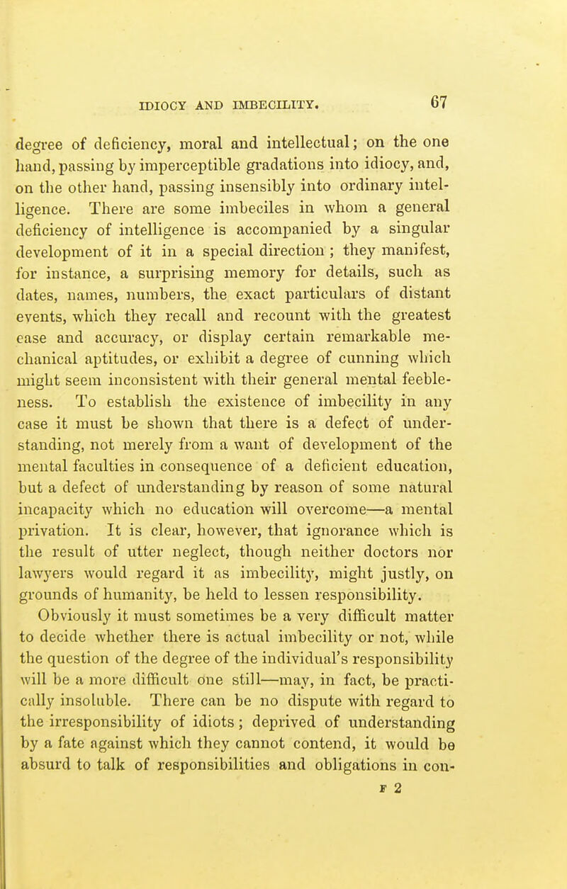 IDIOCY AND IMBECILITY. degree of deficiency, moral and intellectual; on the one hand, passing by imperceptible gradations into idiocy, and, on the other hand, passing insensibly into ordinary intel- ligence. There are some imbeciles in whom a general deficiency of intelligence is accompanied by a singular development of it in a special direction ; they manifest, for instance, a surprising memory for details, such as dates, names, numbers, the exact particulars of distant events, which they recall and recount with the greatest ease and accuracy, or display certain remarkable me- chanical aptitudes, or exhibit a degree of cunning which might seem inconsistent with their general mental feeble- ness. To establish the existence of imbecility in any case it must be shown that there is a defect of under- standing, not merely from a want of development of the mental faculties in consequence of a deficient education, but a defect of understanding by reason of some natural incapacity which no education will overcome—a mental privation. It is clear, however, that ignorance which is the result of utter neglect, though neither doctors nor lawyers would regard it as imbecility, might justly, on grounds of humanity, be held to lessen responsibility. Obviously it must sometimes be a very difficult matter to decide whether there is actual imbecility or not, while the question of the degree of the individual's responsibility will be a more difficult one still—may, in fact, be practi- cally insoluble. There can be no dispute with regard to the irresponsibility of idiots; deprived of understanding by a fate against which they cannot contend, it would be absurd to talk of responsibilities and obligations in con- r 2