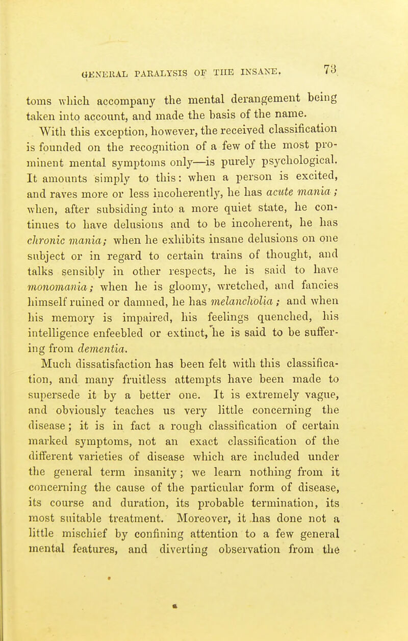 tiiiiVEllAL PARALYSIS OF THE INSANE. toms ^Yllich accompany the mental derangement being taken into account, and made the basis of the name. With this exception, however, the received classification is founded on the recognition of a few of the most pro- minent mental symptoms only—is purely psychological. It amounts simply to this: when a person is excited, and raves more or less incoherently, he has acute mania; when, after subsiding into a more quiet state, he con- tinues to have delusions and to be incoherent, he has chronic mania; when he exhibits insane delusions on one subject or in regard to certain trains of thought, and talks sensibly in other respects, he is said to have monomania; when he is gloomy, wretched, and fancies himself ruined or damned, he has melancholia; and when his memory is impaired, his feelings quenched, his intelligence enfeebled or extinct, he is said to be suffer- ing from dementia. Much dissatisfaction has been felt with this classifica- tion, and many fruitless attempts have been made to supersede it by a better one. It is extremely vague, and obviously teaches us very little concerning the disease; it is in fact a rough classification of certain marked symptoms, not an exact classification of the different varieties of disease which are included under the general term insanity; we learn nothing from it concerning the cause of the particular form of disease, its course and duration, its probable termination, its most suitable treatment. Moreover, it .has done not a little mischief by confining attention to a few general mental features, and diverting observation from the