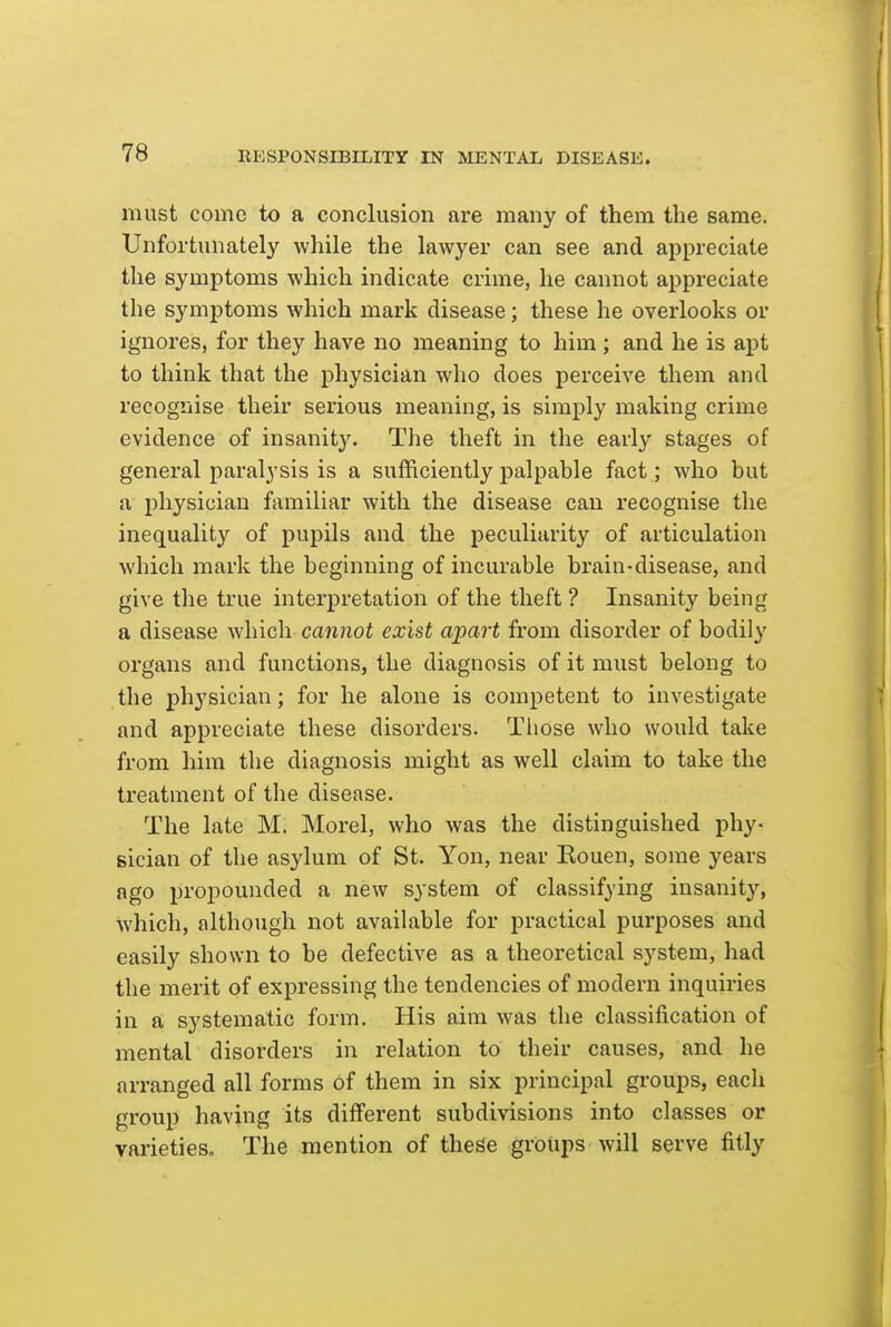 must come to a conclusion are many of them the same. Unfortunately while the lawyer can see and appreciate the symptoms which indicate crime, he cannot appreciate the symptoms which mark disease; these he overlooks or ignores, for they have no meaning to him; and he is apt to think that the physician who does perceive them and recognise their serious meaning, is simply making crime evidence of insanity. The theft in tlie early stages of general paralysis is a sufficiently palpable fact; who but a physician familiar with the disease can recognise the inequality of pupils and the peculiarity of articulation which mark the beginning of incurable brain-disease, and give the true interpretation of the theft ? Insanity being a disease which cannot exist apart from disorder of bodily organs and functions, the diagnosis of it must belong to the physician; for he alone is competent to investigate and appreciate these disorders. Those who would take from him the diagnosis might as well claim to take the treatment of the disease. The late M. Morel, who was the distinguished phy- sician of the asylum of St. Yon, near Eouen, some years ago propounded a new system of classifying insanity, which, although not available for practical purposes and easily shown to be defective as a theoretical system, had the merit of expressing the tendencies of modern inquiries in a systematic form. His aim was the classification of mental disorders in relation to their causes, and he arranged all forms of them in six principal groups, each group having its different subdivisions into classes or varietieso The mention of these groups will serve fitly