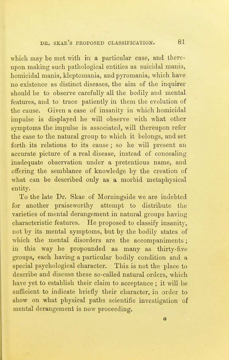 wbicli may be met with in a particular case, and there- upon making such pathological entities as suicidal mania, homicidal mania, kleptomania, and pyromania, which have no existence as distinct diseases, the aim of the inquirer should be to observe carefully all the bodily and mental features, and to trace patiently in them the evolution of the cause. Given a case of insanity in which homicidal impulse is displayed he will observe with what other symptoms the impulse is associated, will thereupon refer the case to the natural group to which it belongs, and set forth its relations to its cause ; so he will present an accurate picture of a real disease, instead of concealing inadequate observation under a pretentious name, and offering the semblance of knowledge by the creation of what can be described only as a morbid metaphysical entity. To the late Dv. Skae of Morningside we are indebted for another praiseworthy attempt to distribute the vai'ieties of mental derangement in natural groups having characteristic features. He proposed to classify insanity, not by its mental symptoms, but by the bodily states of which the mental disorders are the accompaniments; in this way he propounded as many as thirty-five groups, each having a particular bodily condition and a special psychological character. This is not the place to describe and discuss these so-called natural orders, which have yet to establish their claim to acceptance ; it will be sufiBcient to indicate briefly their character, in order to show on what physical paths scientific investigation of mental derangement is now proceeding. a