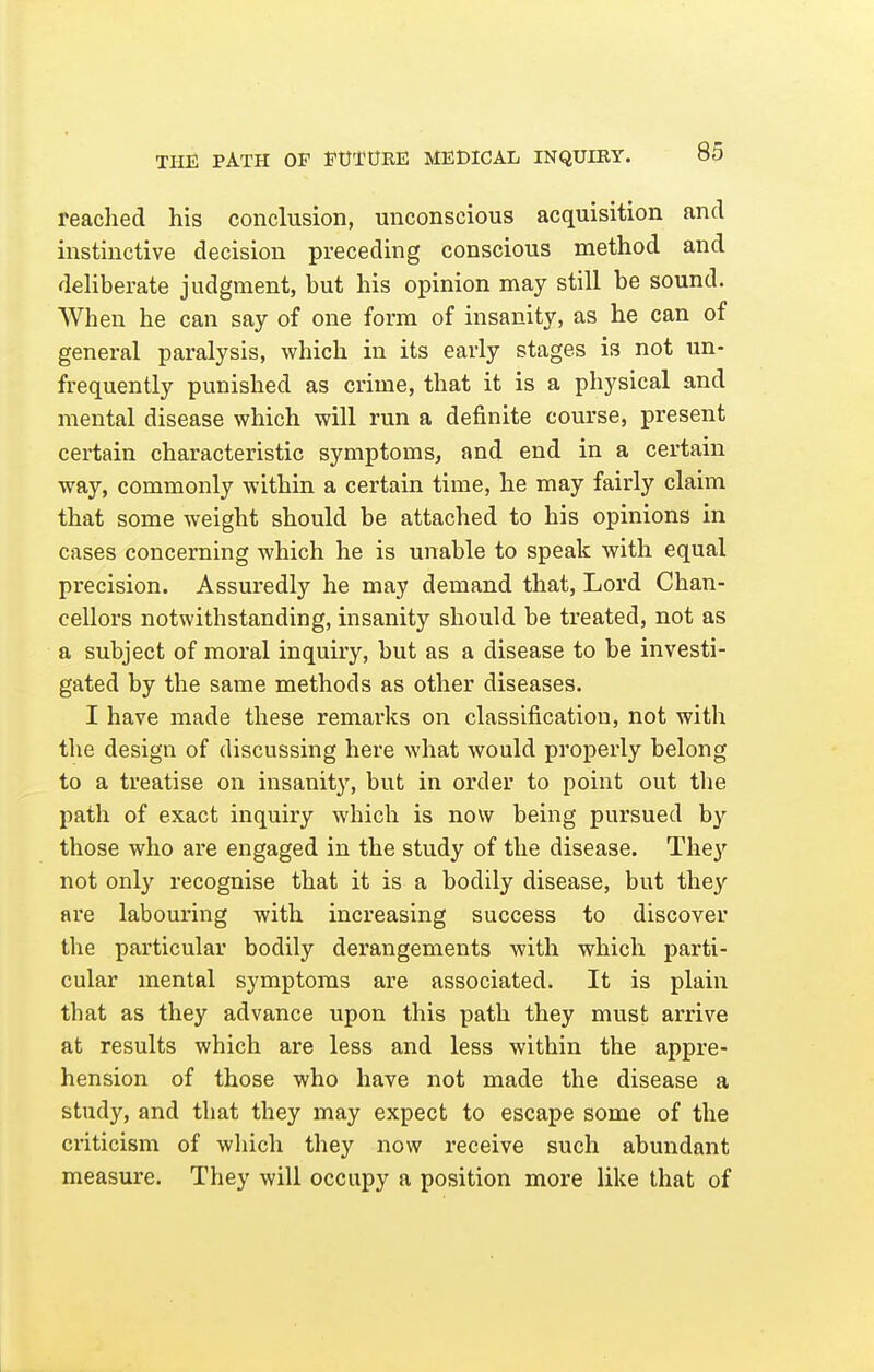 reached his conclusion, unconscious acquisition and instinctive decision preceding conscious method and deliberate judgment, but his opinion may still be sound. When he can say of one form of insanity, as he can of general paralysis, which in its early stages is not un- frequently punished as crime, that it is a physical and mental disease which will run a definite course, present certain characteristic symptoms, and end in a certain way, commonly within a certain time, he may fairly claim that some weight should be attached to his opinions in cases concerning which he is unable to speak with equal precision. Assuredly he may demand that, Lord Chan- cellors notwithstanding, insanity should be treated, not as a subject of moral inquiry, but as a disease to be investi- gated by the same methods as other diseases. I have made these remarks on classification, not with the design of discussing here what would properly belong to a treatise on insanity, but in order to point out the path of exact inquiry which is now being pursued by those who are engaged in the study of the disease. They not only recognise that it is a bodily disease, but they are labouring with increasing success to discover the particular bodily derangements with which parti- cular mental symptoms are associated. It is plain that as they advance upon this path they must arrive at results which are less and less within the appre- hension of those who have not made the disease a study, and that they may expect to escape some of the criticism of which they now receive such abundant measure. They will occupy a position more like that of