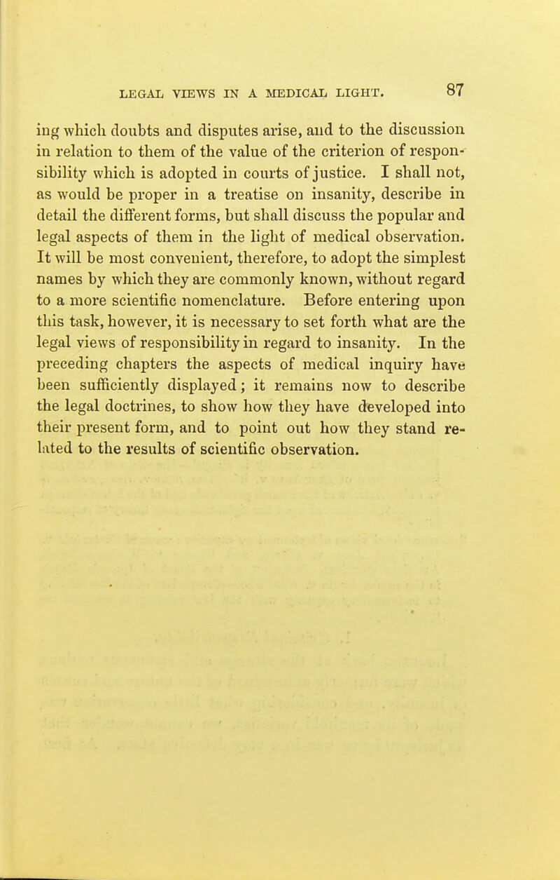 ing which doubts and disputes arise, and to the discussion in rehxtion to them of the value of the criterion of respon- sibility which is adopted in courts of justice. I shall not, as would be proper in a treatise on insanity, describe in detail the different forms, but shall discuss the popular and legal aspects of them in the light of medical obsei'vation. It will be most convenient, therefore, to adopt the simplest names by which they are commonly known, without regard to a more scientific nomenclature. Before entering upon this task, however, it is necessary to set forth what are the legal views of responsibility in regard to insanity. In the preceding chapters the aspects of medical inquiry have been sufficiently displayed; it remains now to describe the legal doctrines, to show how they have developed into their present form, and to point out how they stand re- lated to the results of scientific observation.