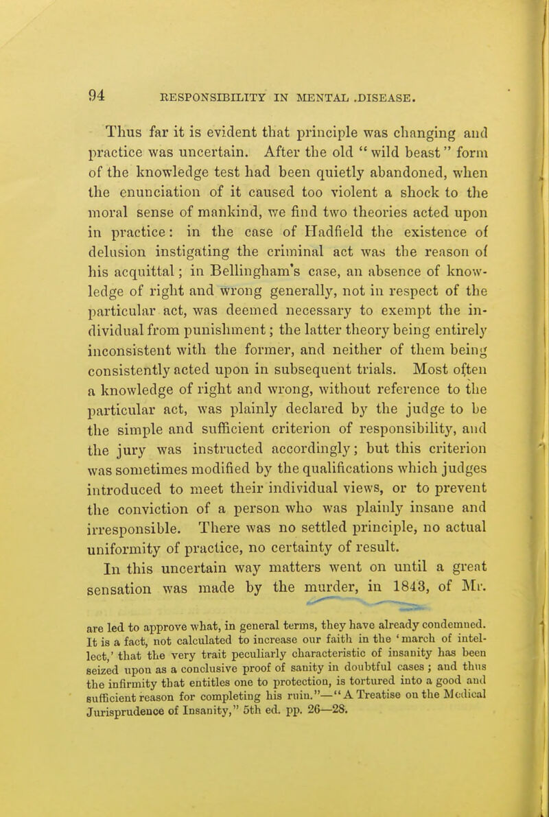 Thus far it is evident that principle was changing and practice was uncertain. After the old  wild beast form of the knowledge test had been quietly abandoned, when the enunciation of it caused too violent a shock to the moral sense of mankind, we find two theoi'ies acted upon in practice: in the case of Hadfield the existence of delusion instigating the criminal act was the reason of his acquittal; in Bellingham's case, an absence of know- ledge of right and wrong generally, not in respect of the particular act, was deemed necessary to exempt the in- dividual from punishment; the latter theory being entirely inconsistent with the former, and neither of them being consistently acted upon in subsequent trials. Most often a knowledge of right and wrong, without reference to the particular act, was plainly declared by the judge to be the simple and sufficient criterion of responsibility, and the jury was instructed accordingly; but this criterion was sometimes modified by the qualifications which judges introduced to meet their individual views, or to prevent the conviction of a person who was plainly insane and irresponsible. There was no settled ijrinciple, no actual uniformity of practice, no certainty of result. In this uncertain way matters went on until a great sensation was made by the murder, in 1843, of Mr. are led to approve what, in general terms, they have already condemned. It is a fact, not calculated to increase our faith in the ' march of intel- lect ' that the very trait peculiarly characteristic of insanity has been seized upon as a conclusive proof of sanity in doubtful cases ; and thns the infirmity that entitles one to protection, is tortured into a good and sufficient reason for completing his ruin.—A Treatise on the Medical Jurisprudence of Insanity, 5th ed. pp. 26—28.