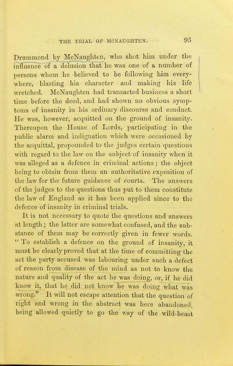 Drummond b}' McNaughten, who shot him under the inHueriice of a delusion that he was one of a number of persons whom he believed to be following him every- where, blasting his character and making his life wretched. McNaughten had transacted business a short time before the deed, and had shown no obvious symp- toms of insanity in his ordinary discourse and conduct. He was, however, acquitted on the ground of insanity. Thereupon the House of Lords, participating in the public alarm and indignation which were occasioned by the acquittal, propounded to the judges certain questions with regard to the law on the subject of insanity when it was alleged as a defence in criminal actions; the object being to obtain from them an authoritative exposition of the law for the future guidance of courts. The answers of the judges to the questions thus put to them constitute the law of England as it has been applied since to the defence of insanity in criminal trials. It is not necessary to quote the questions and answers at length; the latter are somewhat confused, and the sub- stance of them may be correctly given in fewer words.  To establish a defence on the ground of insanity, it must be clearly proved that at the time of committing the act the party accused was labouring under such a defect of reason from disease of the mind as not to know the nature and quality of the act he was doing, or, if he did know it, that he did not know he was doing what was wrong. It will not escape attention that the question of right and wrong in the abstract was here abandoned, being allowed quietly to go the way of the wild-beast