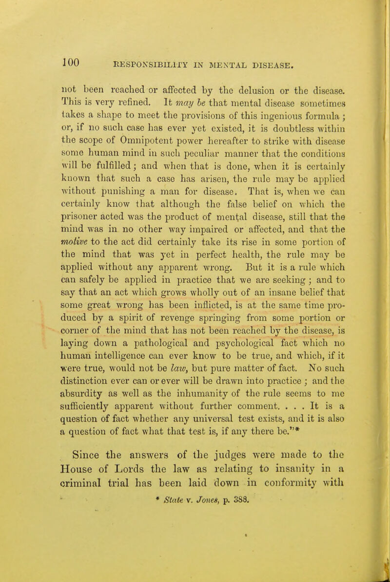 not been reached or affected by the delusion or the disease. This is very refined. It may he that mental disease sometimes lakes a shajje to meet the provisions of this ingenious formula ; or, if no such case has ever yet existed, it is doubtless within the scope of Omnipotent power hereafter to strike with disease some human mind in such peculiar manner that the conditions will be fulfilled; and when that is done, when it is certainly known that such a case has arisen, the rule may be applied without punishing a man for disease. That is, when we can certainly know that although the false belief on Mhich the prisoner acted was the product of mental disease, still that the mind was in no other way impaired or affected, and that the motive to the act did certainly take its rise in some portion of the mind that was yet in perfect health, the rule may be applied without any apparent wrong. But it is a rule which can safely be applied in practice that we are seeking; and to say that an act which grows wholly out of an insane belief that some great wrong has been inflicted, is at the same time pro- duced by a spirit of revenge springing from some portion or corner of the mind that has not been reached by the disease, is laying down a pathological and psychological fact which no human intelligence can ever know to be true, and which, if it were true, would not be law, but pure matter of fact. No such distinction ever can or ever will be drawn into practice ; and the absurdity as well as the inhumanity of the rule seems to me sufficiently apparent without further comment. ... It is a question of fact whether any universal test exists, and it is also a question of fact what that test is, if any there be.* Since the answers of the judges were made to the House of Lords the law as relating to insanity in a criminal trial has been laid down in conformity with ' * State V. Jones, p. 388.