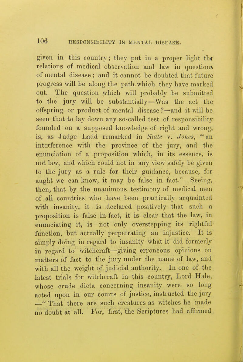 given in this country; they put in a proper light thf relations of medical observation and law in questions of mental disease ; and it cannot be doubted that future progress will be along the path which they have marked out. Tlie question which will probably be submitted to the jury will be substantially—Was the act the offspring or product of mental disease ?—-and it will be seen tliat to lay down any so-called test of responsibility founded on a supposed knowledge of right and wrong, is, as Judge Ladd remarked in f^tate v. Jones,  an interference with the province of the jur}', and the enunciation of a proposition which, in its essence, is not law, and which could not in any view safely be given to the jury as a rule for their guidance, because, for aught we can know, it may be false in fact. Seeing, then, that by the unanimous testimony of medical men of all countries who have been practically acquainted with insanity, it is declared positively that such a proposition is false in fact, it is clear that the law, in enunciating it, is not only overstepping its rightful function, but actually perpetrating an injustice. It is simply doing in regard to insanity what it did formerly in regard to witchcraft—giving erroneous opinions on matters of fact to the jury under the name of law, and with all the weight of judicial authority. In one of the latest trials for witchcraft in this country. Lord Hale, whose crude dicta concerning insanity were so long acted upon in our courts of justice, instructed the jury — That there are such creatures as witches he made no doubt at all. For, first, the Scriptures had affirmed