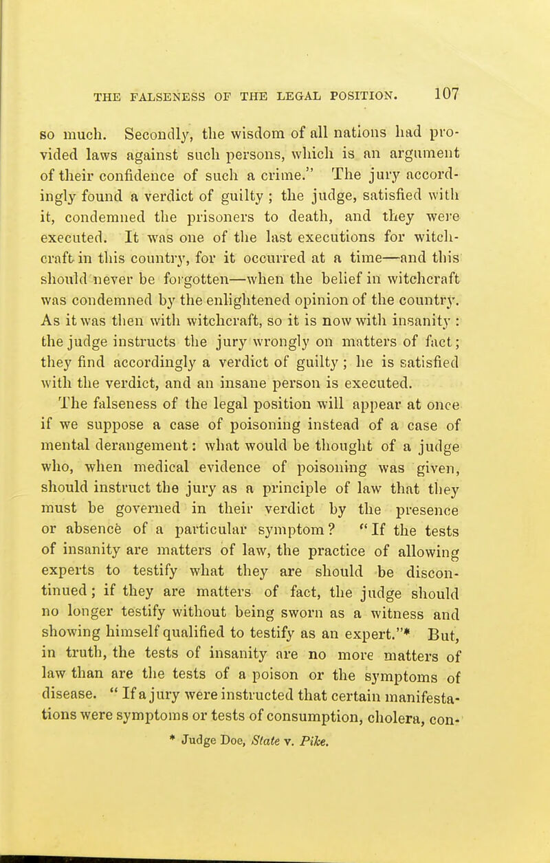 SO much. Secondly, the wisdom of all nations had pro- vided laws against such persons, which is an argument of their confidence of such a crime. The jury accord- ingly found a verdict of guilty ; the judge, satisfied with it, condemned the prisoners to death, and they wei'e executed. It was one of the last executions for witcli- craftin this country, for it occurred at a time—and this should never be forgotten—when the belief in witchcraft was condemned by the enlightened opinion of the countr3'. As it was then with witchcraft, so it is now with insanity : the judge instructs the jury wrongly on matters of fact; they find accordingly a verdict of guilty; he is satisfied with the verdict, and an insane person is executed. The falseness of the legal position will appear at once if we suppose a case of poisoning instead of a case of mental derangement: what would be thought of a judge who, when medical evidence of poisoning was given, should instruct the jury as a principle of law that tliey must be governed in their verdict by the presence or absence of a particular symptom? If the tests of insanity are matters of law, the practice of allowing experts to testify what they are should be discon- tinued; if they are matters of fact, the judge should no longer testify without being sworn as a witness and showing himself qualified to testify as an expert.* But, in truth, the tests of insanity are no more matters of law than are the tests of a poison or the symptoms of disease.  If a j ury were instructed that certain manifesta- tions were symptoms or tests of consumption, cholera, con-' * Judge Doe, Slate v. Pike.