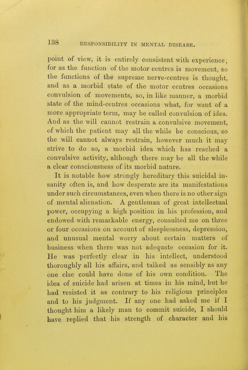 point of view, it is entirely consistent with experience, for as the function of the motor centres is movement, so the functions of the supreme nerve-centres is thought, and as a morbid state of the motor centres occasions convulsion of movements, so, in like manner, a morbid state of the mind-centres occasions Avhat, for want of a more appropriate term, may be called convulsion of idea. And as the will cannot restrain a convulsive movement, of which the patient may all the while be conscious, so the will cannot always restrain, however much it may strive to do so, a morbid idea which has reached a convulsive activity, although there may be all the while a clear consciousness of its morbid nature. It is notable how strongly hereditary this suicidal in- sanity often is, and how desperate are its manifestations under such circumstances, even when there is no other sign of mental alienation. A gentleman of great intellectual power, occupying a high position in his profession, and endowed with remarkable energy, consulted me on three or four occasions on account of sleeplessness, depression, and unusual mental worry about certain matters of business when there was not adequate occasion for it. He was perfectly clear in his intellect, understood thoroughly all his affairs, and talked as sensibly as any one else could have done of his own condition. The idea of suicide had arisen at times in his mind, but he had resisted it as contrary to his religious principles and to his judgment. If any one had asked me if I thought him a likely man to commit suicide, I should have replied that his strength of character and his