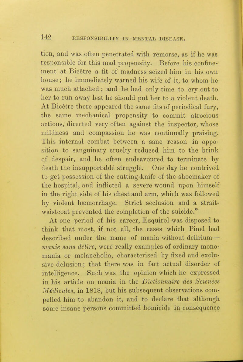 tion, and was often penetrated with remorse, as if he was responsible for this mad propensity. Before his confine- ment at Bicetre a fit of madness seized him in his own house; he immediately warned his wife of it, to whom he was much attached ; and he had only time to cry out to her to run away lest he should put her to a violent death. At Bicetre there appeared the same fits of periodical fury, the same mechanical propensity to commit atrocious actions, directed very often against the inspector, whose mildness and compassion he was continually praising. This internal combat between a sane reason in oppo- sition to sanguinary cruelty reduced him to the brink of despair, and he often endeavoured to terminate by death tlie insupportable struggle. One day he contrived to get possession of the cutting-knife of the shoemaker of the hospital, and inflicted a severe wound upon himself in the right side of his chest and arm, which was followed by violent hsemorrhage. Strict seclusion and a strait- waistcoat prevented the completion of the suicide. At one period of his career, Esquirol was disposed to think that most, if not all, the cases which Pinel had described under the name of mania without delirium— manie sans delire, were really examples of ordinary mono- mania or melancholia, characterised by fixed and exclu- sive delusion; that there was in fact actual disorder of intelligence. Such was the opinion which he expressed in his article on mania in the Dictionnaire des Sciences M^dicales, in 1818, but his subsequent observations com- pelled him to abandon it, and to declare that although some insane persons committed homicide in consequence