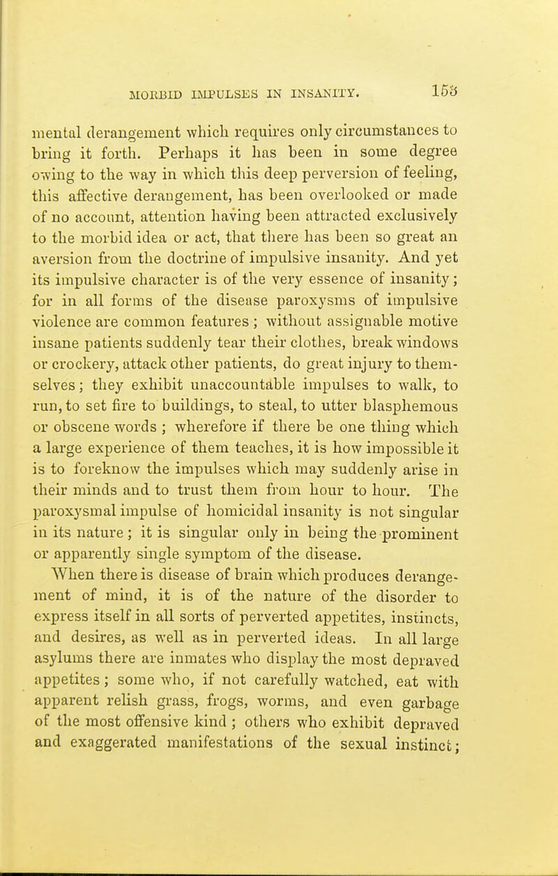 MORBID liMPULSKS IN INSANITY. 15£5 mental derangement which requires only circumstances to bring it forth. Perhaps it has been in some degree o-iving to the way in which this deep perversion of feeling, this affective derangement, has been overlooked or made of no account, attention having been attracted exclusively to the morbid idea or act, that there has been so great an aversion from the doctrine of impulsive insanity. And yet its impulsive character is of the very essence of insanity; for in all forms of the disease paroxysms of impulsive violence are common features ; without assignable motive insane patients suddenly tear their clothes, break windows or crockery, attack other patients, do great injury to them- selves ; they exhibit unaccountable impulses to walk, to run, to set fire to buildings, to steal, to utter blasphemous or obscene words ; wherefore if there be one thing which a large experience of them teaches, it is how impossible it is to foreknow the impulses which may suddenly arise in their minds and to trust them from hour to hour. The paroxysmal impulse of homicidal insanity is not singular in its nature ; it is singular only in being the prominent or apparently single symptom of the disease. When there is disease of brain which produces derange- ment of mind, it is of the nature of the disorder to express itself in all sorts of perverted appetites, instincts, and desires, as well as in perverted ideas. In all large asylums there are inmates who display the most depraved appetites; some who, if not carefully watched, eat with apparent relish grass, frogs, worms, and even garbage of the most offensive kind ; others who exhibit depraved and exaggerated manifestations of the sexual instinct;