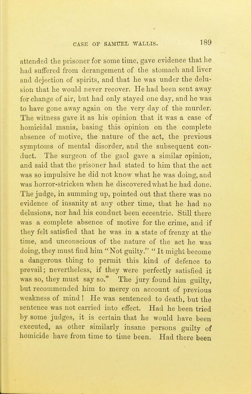 CASE OF SAMUEL WALLIS. attended the prisoner for some time, gave evidence that he had suflfered from derangement of the stomach and liver and dejection of spirits, and that he was under the delu- sion that he would never recover. He had been sent away for change of air, but had onl})- stayed one day, and he was to have gone away again on the very day of the murder. The witness gave it as his opinion that it was a case of homicidal mania, basing this opinion on the complete absence of motive, the nature of the act, the previous symptoms of mental disorder, and the subsequent con- duct. The surgeon of the gaol gave a similar opinion, and said that the prisoner had stated to him that the act was so impulsive he did not know what he was doing, and was horror-stricken when he discovered what he had done. The judge, in summing up, pointed out that there was no evidence of insanity at any other time, that he had no delusions, nor had his conduct been eccentric. Still there was a complete absence of motive for the crime, and if they felt satisfied that he was in a state of frenzy at the time, and unconscious of the nature of the act he was doing, they must find him Not guilty.  It might become a dangerous thing to permit this kind of defence to jn-evail; nevertheless, if they were perfectly satisfied it was so, they must say so. The jury found him guilty, but recommended him to mercy on account of previous weakness of mind ! He was sentenced to death, but the sentence was not carried into effect. Had he been tried by some judges, it is certain that he would have been executed, as other similarly insane persons guilty of homicide have from time to time been. Had there been