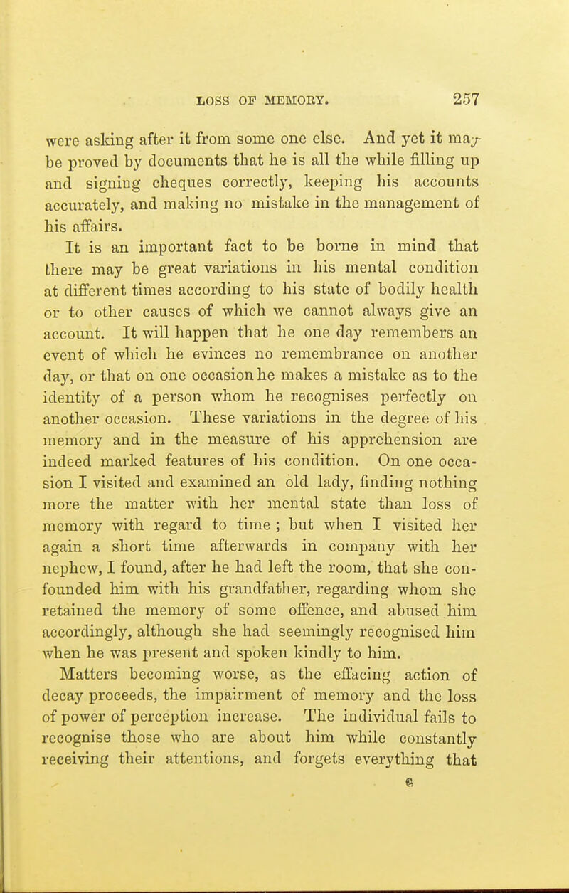 were asking after it from some one else. And yet it may- be proved by documents that he is all the while filling up and signing cheques correctly, keeping his accounts accurately, and making no mistake in the management of his affairs. It is an important fact to be borne in mind that there may be great variations in his mental condition at different times according to his state of bodily health or to other causes of which we cannot always give an account. It will happen that he one day remembers an event of which he evinces no remembrance on another day, or that on one occasion he makes a mistake as to the identity of a person whom he recognises perfectly on another occasion. These variations in the degree of his memory and in the measure of his apprehension are indeed marked features of his condition. On one occa- sion I visited and examined an old lady, finding nothing more the matter with her mental state than loss of memory with regard to time ; but when I visited her again a short time afterwards in company with her nephew, I found, after he had left the room, that she con- founded him with his grandfather, regarding whom she retained the memory of some offence, and abused him accordingly, although she had seemingly recognised him when he was present and spoken kindly to him. Matters becoming worse, as the effacing action of decay proceeds, the impairment of memory and the loss of power of perception increase. The individual fails to recognise those who are about him while constantly receiving their attentions, and forgets everything that