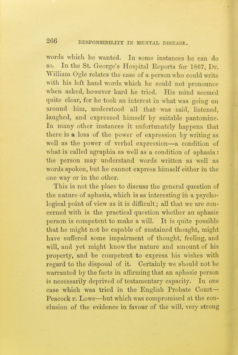 words which he wanted. In some instances he can do so. In the St. George's Hospital Eeports for 1807, Dr. William Ogle relates the case of a person who could write with his left hand words which he could not pronounce when asked, however hard he tried. His mind seemed quite clear, for he took an interest in what was going on tiround him, understood all that was said, listened, laughed, and expressed himself by suitable pantomine. In many other instances it unfortunately happens that there is a loss of the power of expression by writing as well as the power of verbal expression—a condition of what is called agraphia as well as a condition of aphasia: the person may understand words written as well as words spoken, but he cannot express himself either in the one way or in the other. This is not the place to discuss the general question of the nature of aphasia, which is as interesting in a psycho- logical point of view as it is difficult; all that we are con- cerned with is the practical question whether an aphasic person is competent to make a will. It is quite possible that he might not be capable of sustained thought, might have suffered some impairment of thought, feeling, and will, and yet might know the nature and amount of his property, and be competent to express his wishes with regard to the disposal of it. Certainly we should not be warranted by the facts in affirming that an aphasic person is necessarily deprived of testamentary capacity. In one case which was tried in the English Probate Court— Peacock v. Lowe—but which was compromised at the con- clusion of the evidence in favour of the will, very strong