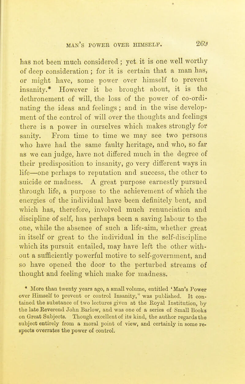 man's power over himself. has not been much considered ; yet it is one well worthy of deep consideration; for it is certain that a man has, or might have, some power over himself to prevent insanity.* However it be brought about, it is the dethronement of will, the loss of the power of co-ordi- nating the ideas and feelings; and in the wise develop- ment of the control of will over the thoughts and feelings there is a power in ourselves which makes strongly for sanity. From time to time we may see two persons who have had the same faulty heritage, and who, so far as we can judge, have not differed much in the degree of their predisposition to insanity, go very different ways in life—one perhaps to reputation and success, the other to suicide or madness. A great purpose earnestly pursued through life, a purpose to the achievement of which the energies of the individual have been definitely bent, and which has, therefore, involved much renunciation and discipline of self, has perhaps been a saving, labour to the one, while the absence of such a life-aim, whether great in itself or great to the individual in the self-discipline which its pursuit entailed, may have left the other with- out a sufficiently powerful motive to self-government, and so have opened the door to the perturbed streams of thought and feeling which make for madness. * More than twenty years ago, a small volume, entitled ' Man's Power over HimseK to prevent or control Insanity, was published. It con- tained the substance of two lectures given at the Royal Institution, by the late Reverend John Barlow, and was one of a series of Small Books on Great Subjects. Though excellent of its kind, the author regards the subject entirely from a moral point of view, and certainly in some re- spects overrates the power of control.