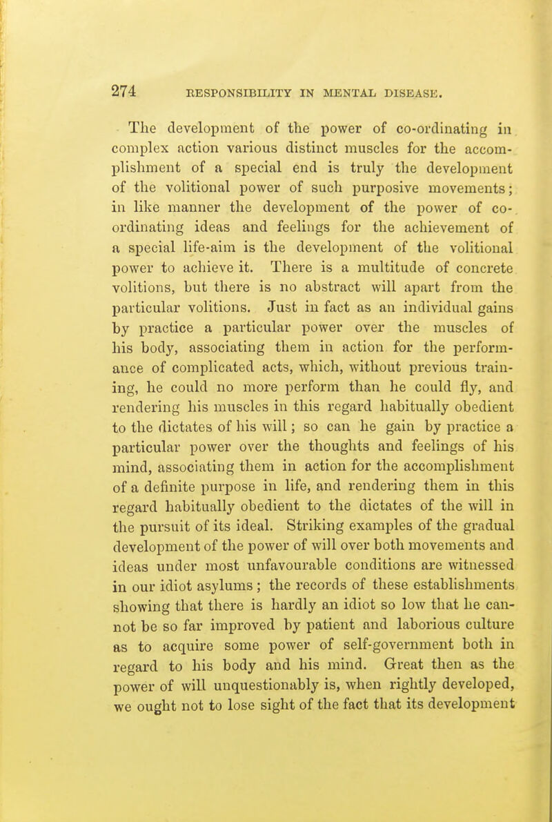 The development of the power of co-ordinating in complex action various distinct muscles for the accom- plishment of a special end is truly the development of the volitional power of such purposive movements; in like manner the development of the power of co- ordinating ideas and feelings for the achievement of a special life-aim is the development of the volitional power to achieve it. There is a multitude of concrete volitions, but there is no abstract will apart from the particular volitions. Just in fact as an individual gains by practice a particular power over the muscles of his body, associating them in action for the perform- ance of complicated acts, which, without previous train- ing, he could no more perform than he could fly, and rendering his muscles in this regard habitually obedient to the dictates of his will; so can he gain by practice a particular power over the thoughts and feelings of his mind, associating them in action for the accomplishment of a definite purpose in life, and rendering them in this regard habitually obedient to the dictates of the will in the pursuit of its ideal. Striking examples of the gradual development of the power of will over both movements and ideas under most unfavourable conditions are witnessed in our idiot asylums ; the records of these establishments showing that there is hardly an idiot so low that he can- not be so far improved by patient and laborious culture as to acquire some power of self-government both in regard to his body and his mind. Great then as the power of will unquestionably is, when rightly developed, we ought not to lose sight of the fact that its development